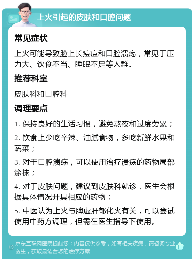 上火引起的皮肤和口腔问题 常见症状 上火可能导致脸上长痘痘和口腔溃疡，常见于压力大、饮食不当、睡眠不足等人群。 推荐科室 皮肤科和口腔科 调理要点 1. 保持良好的生活习惯，避免熬夜和过度劳累； 2. 饮食上少吃辛辣、油腻食物，多吃新鲜水果和蔬菜； 3. 对于口腔溃疡，可以使用治疗溃疡的药物局部涂抹； 4. 对于皮肤问题，建议到皮肤科就诊，医生会根据具体情况开具相应的药物； 5. 中医认为上火与脾虚肝郁化火有关，可以尝试使用中药方调理，但需在医生指导下使用。