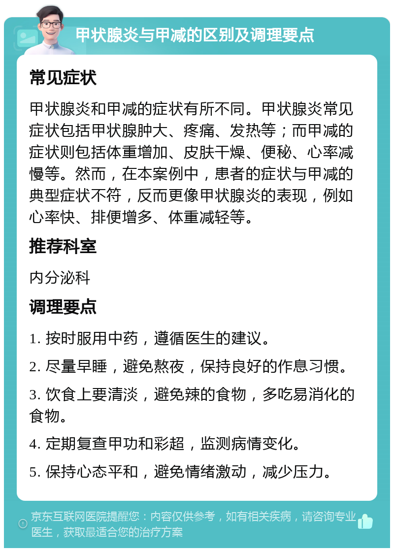 甲状腺炎与甲减的区别及调理要点 常见症状 甲状腺炎和甲减的症状有所不同。甲状腺炎常见症状包括甲状腺肿大、疼痛、发热等；而甲减的症状则包括体重增加、皮肤干燥、便秘、心率减慢等。然而，在本案例中，患者的症状与甲减的典型症状不符，反而更像甲状腺炎的表现，例如心率快、排便增多、体重减轻等。 推荐科室 内分泌科 调理要点 1. 按时服用中药，遵循医生的建议。 2. 尽量早睡，避免熬夜，保持良好的作息习惯。 3. 饮食上要清淡，避免辣的食物，多吃易消化的食物。 4. 定期复查甲功和彩超，监测病情变化。 5. 保持心态平和，避免情绪激动，减少压力。