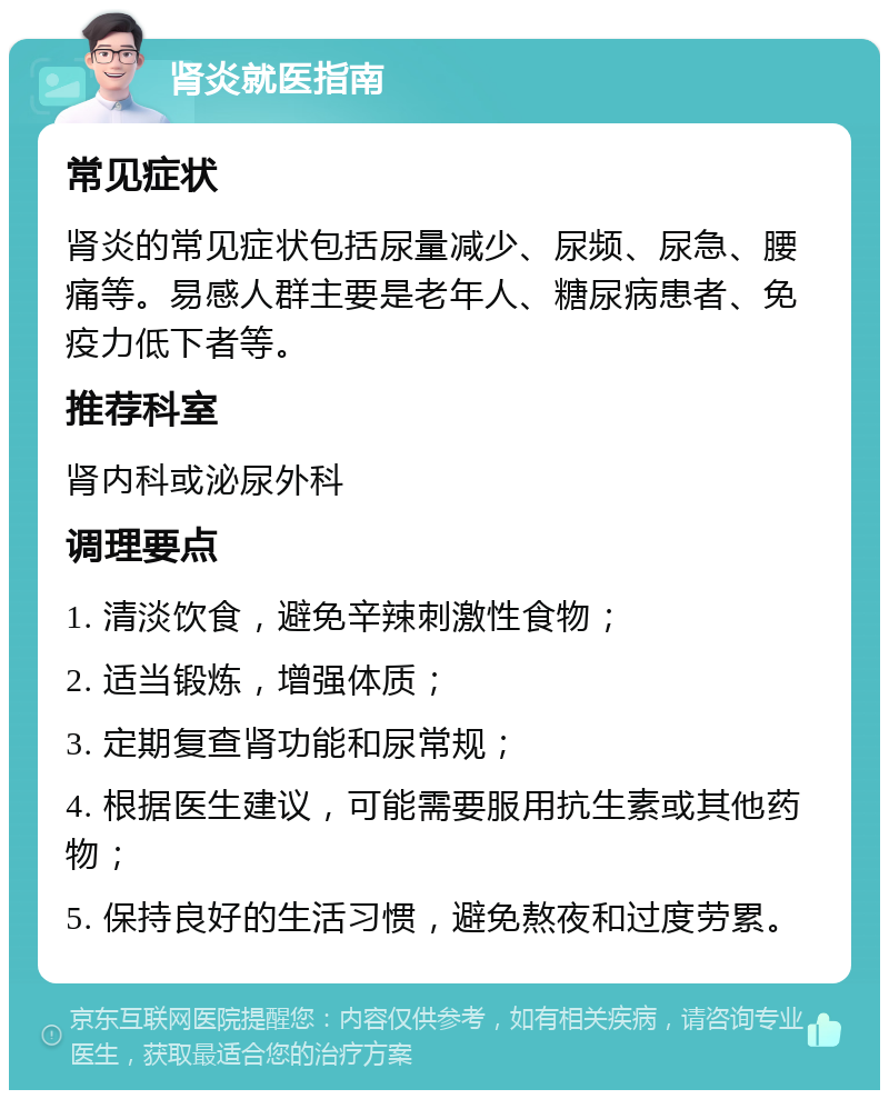 肾炎就医指南 常见症状 肾炎的常见症状包括尿量减少、尿频、尿急、腰痛等。易感人群主要是老年人、糖尿病患者、免疫力低下者等。 推荐科室 肾内科或泌尿外科 调理要点 1. 清淡饮食，避免辛辣刺激性食物； 2. 适当锻炼，增强体质； 3. 定期复查肾功能和尿常规； 4. 根据医生建议，可能需要服用抗生素或其他药物； 5. 保持良好的生活习惯，避免熬夜和过度劳累。