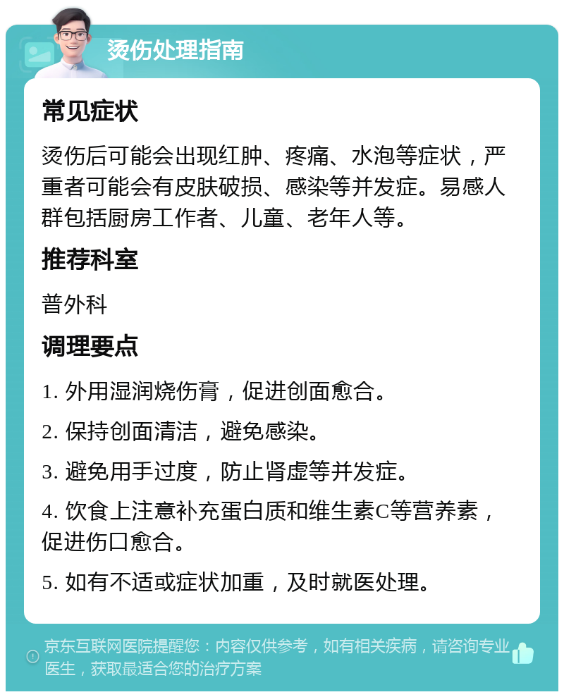 烫伤处理指南 常见症状 烫伤后可能会出现红肿、疼痛、水泡等症状，严重者可能会有皮肤破损、感染等并发症。易感人群包括厨房工作者、儿童、老年人等。 推荐科室 普外科 调理要点 1. 外用湿润烧伤膏，促进创面愈合。 2. 保持创面清洁，避免感染。 3. 避免用手过度，防止肾虚等并发症。 4. 饮食上注意补充蛋白质和维生素C等营养素，促进伤口愈合。 5. 如有不适或症状加重，及时就医处理。