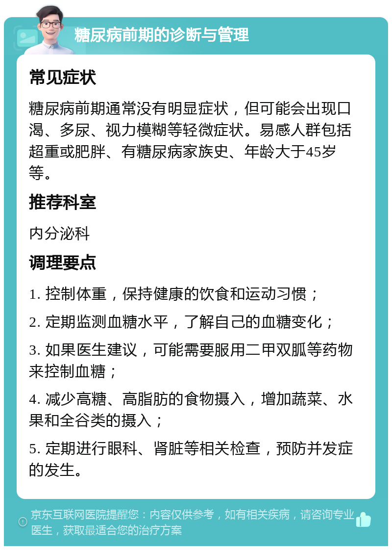 糖尿病前期的诊断与管理 常见症状 糖尿病前期通常没有明显症状，但可能会出现口渴、多尿、视力模糊等轻微症状。易感人群包括超重或肥胖、有糖尿病家族史、年龄大于45岁等。 推荐科室 内分泌科 调理要点 1. 控制体重，保持健康的饮食和运动习惯； 2. 定期监测血糖水平，了解自己的血糖变化； 3. 如果医生建议，可能需要服用二甲双胍等药物来控制血糖； 4. 减少高糖、高脂肪的食物摄入，增加蔬菜、水果和全谷类的摄入； 5. 定期进行眼科、肾脏等相关检查，预防并发症的发生。