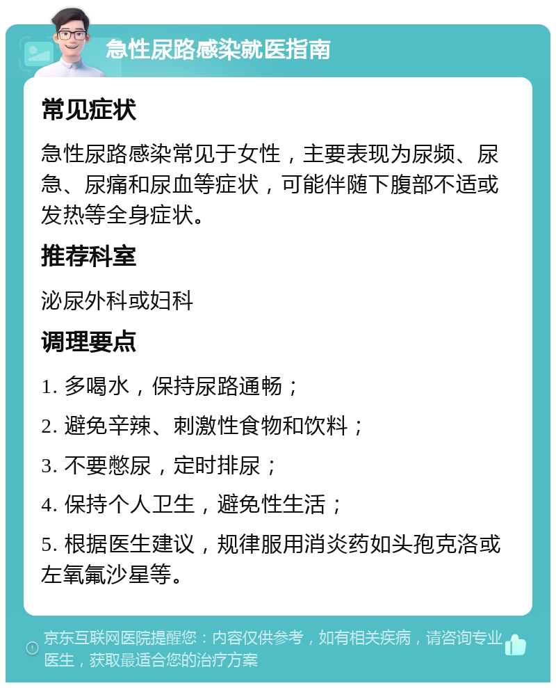 急性尿路感染就医指南 常见症状 急性尿路感染常见于女性，主要表现为尿频、尿急、尿痛和尿血等症状，可能伴随下腹部不适或发热等全身症状。 推荐科室 泌尿外科或妇科 调理要点 1. 多喝水，保持尿路通畅； 2. 避免辛辣、刺激性食物和饮料； 3. 不要憋尿，定时排尿； 4. 保持个人卫生，避免性生活； 5. 根据医生建议，规律服用消炎药如头孢克洛或左氧氟沙星等。