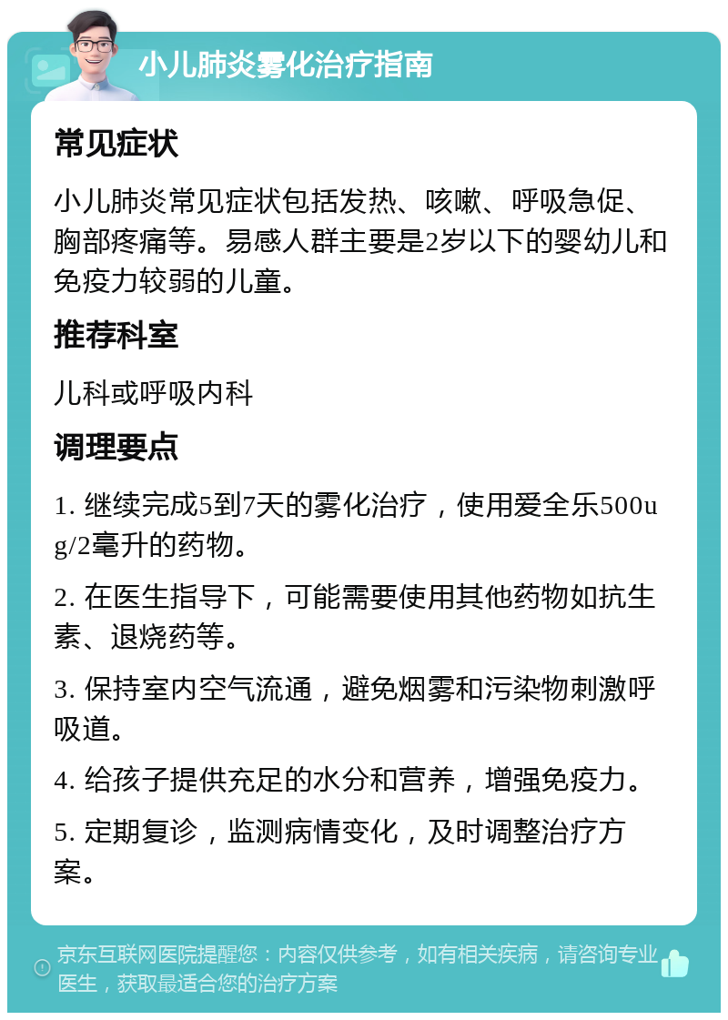 小儿肺炎雾化治疗指南 常见症状 小儿肺炎常见症状包括发热、咳嗽、呼吸急促、胸部疼痛等。易感人群主要是2岁以下的婴幼儿和免疫力较弱的儿童。 推荐科室 儿科或呼吸内科 调理要点 1. 继续完成5到7天的雾化治疗，使用爱全乐500ug/2毫升的药物。 2. 在医生指导下，可能需要使用其他药物如抗生素、退烧药等。 3. 保持室内空气流通，避免烟雾和污染物刺激呼吸道。 4. 给孩子提供充足的水分和营养，增强免疫力。 5. 定期复诊，监测病情变化，及时调整治疗方案。