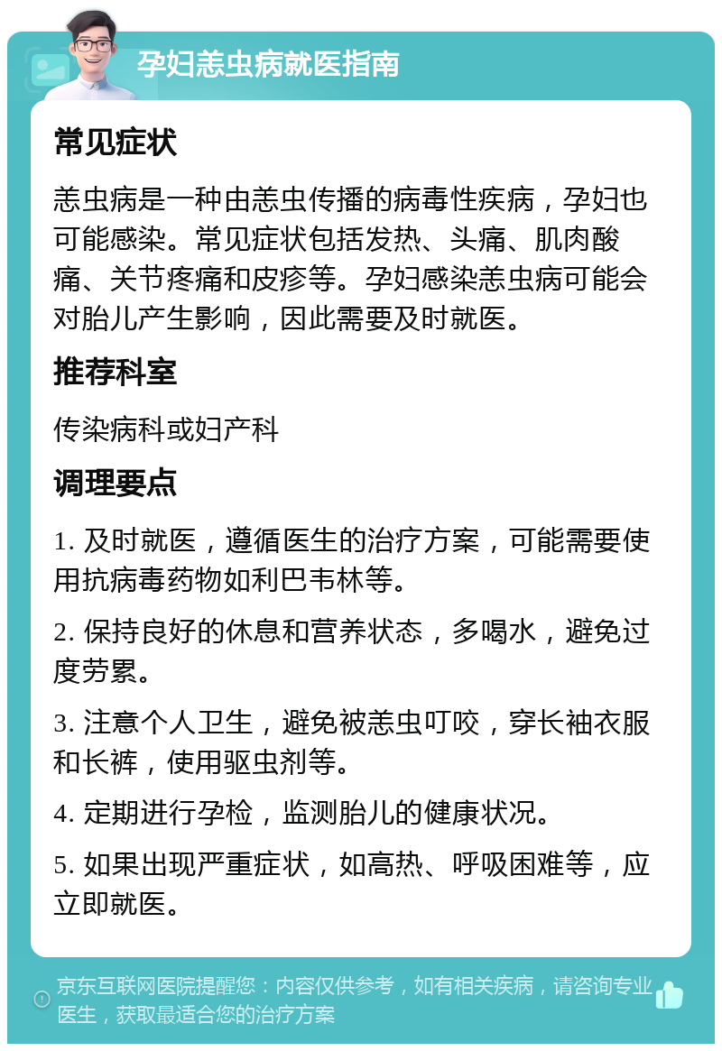 孕妇恙虫病就医指南 常见症状 恙虫病是一种由恙虫传播的病毒性疾病，孕妇也可能感染。常见症状包括发热、头痛、肌肉酸痛、关节疼痛和皮疹等。孕妇感染恙虫病可能会对胎儿产生影响，因此需要及时就医。 推荐科室 传染病科或妇产科 调理要点 1. 及时就医，遵循医生的治疗方案，可能需要使用抗病毒药物如利巴韦林等。 2. 保持良好的休息和营养状态，多喝水，避免过度劳累。 3. 注意个人卫生，避免被恙虫叮咬，穿长袖衣服和长裤，使用驱虫剂等。 4. 定期进行孕检，监测胎儿的健康状况。 5. 如果出现严重症状，如高热、呼吸困难等，应立即就医。