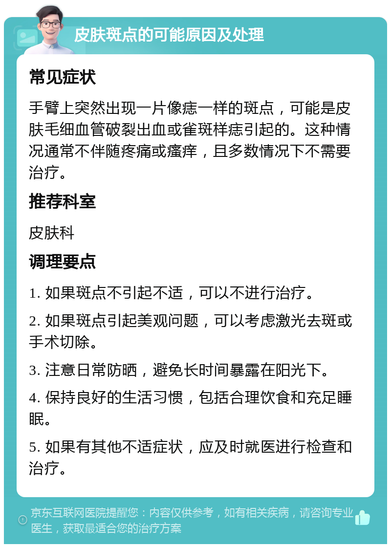 皮肤斑点的可能原因及处理 常见症状 手臂上突然出现一片像痣一样的斑点，可能是皮肤毛细血管破裂出血或雀斑样痣引起的。这种情况通常不伴随疼痛或瘙痒，且多数情况下不需要治疗。 推荐科室 皮肤科 调理要点 1. 如果斑点不引起不适，可以不进行治疗。 2. 如果斑点引起美观问题，可以考虑激光去斑或手术切除。 3. 注意日常防晒，避免长时间暴露在阳光下。 4. 保持良好的生活习惯，包括合理饮食和充足睡眠。 5. 如果有其他不适症状，应及时就医进行检查和治疗。