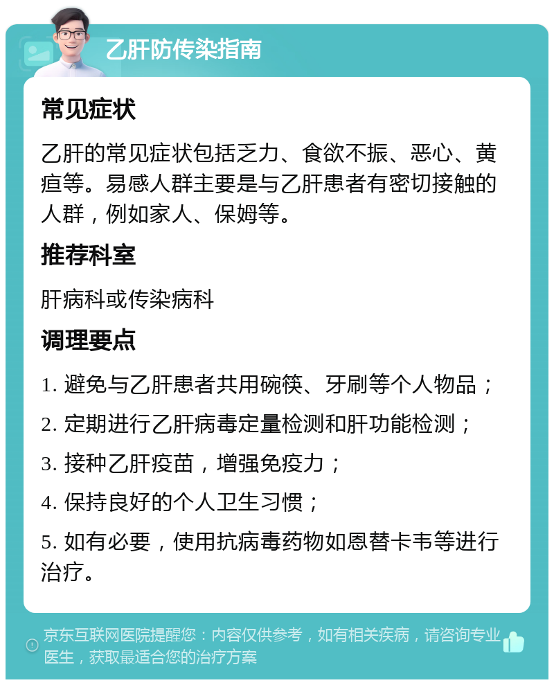 乙肝防传染指南 常见症状 乙肝的常见症状包括乏力、食欲不振、恶心、黄疸等。易感人群主要是与乙肝患者有密切接触的人群，例如家人、保姆等。 推荐科室 肝病科或传染病科 调理要点 1. 避免与乙肝患者共用碗筷、牙刷等个人物品； 2. 定期进行乙肝病毒定量检测和肝功能检测； 3. 接种乙肝疫苗，增强免疫力； 4. 保持良好的个人卫生习惯； 5. 如有必要，使用抗病毒药物如恩替卡韦等进行治疗。