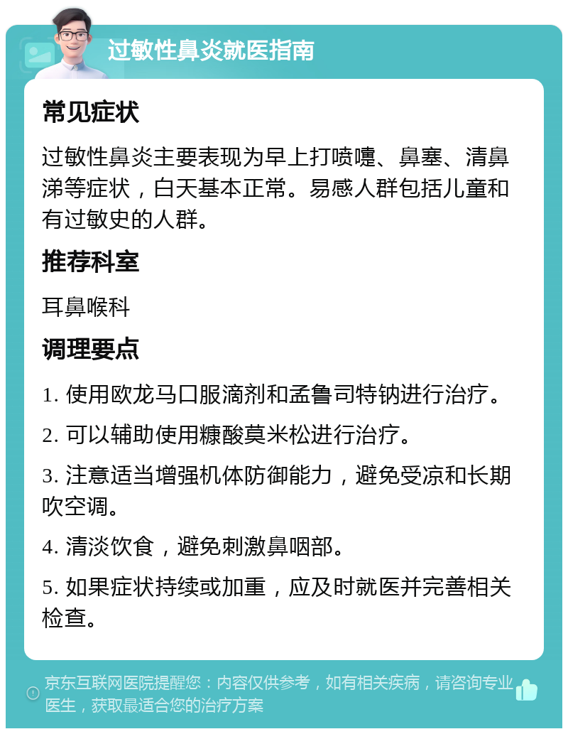 过敏性鼻炎就医指南 常见症状 过敏性鼻炎主要表现为早上打喷嚏、鼻塞、清鼻涕等症状，白天基本正常。易感人群包括儿童和有过敏史的人群。 推荐科室 耳鼻喉科 调理要点 1. 使用欧龙马口服滴剂和孟鲁司特钠进行治疗。 2. 可以辅助使用糠酸莫米松进行治疗。 3. 注意适当增强机体防御能力，避免受凉和长期吹空调。 4. 清淡饮食，避免刺激鼻咽部。 5. 如果症状持续或加重，应及时就医并完善相关检查。