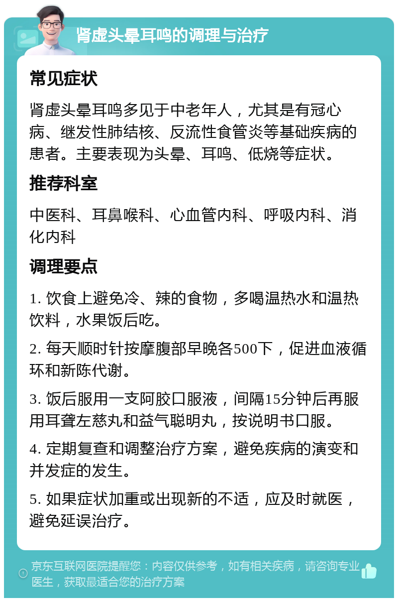 肾虚头晕耳鸣的调理与治疗 常见症状 肾虚头晕耳鸣多见于中老年人，尤其是有冠心病、继发性肺结核、反流性食管炎等基础疾病的患者。主要表现为头晕、耳鸣、低烧等症状。 推荐科室 中医科、耳鼻喉科、心血管内科、呼吸内科、消化内科 调理要点 1. 饮食上避免冷、辣的食物，多喝温热水和温热饮料，水果饭后吃。 2. 每天顺时针按摩腹部早晚各500下，促进血液循环和新陈代谢。 3. 饭后服用一支阿胶口服液，间隔15分钟后再服用耳聋左慈丸和益气聪明丸，按说明书口服。 4. 定期复查和调整治疗方案，避免疾病的演变和并发症的发生。 5. 如果症状加重或出现新的不适，应及时就医，避免延误治疗。