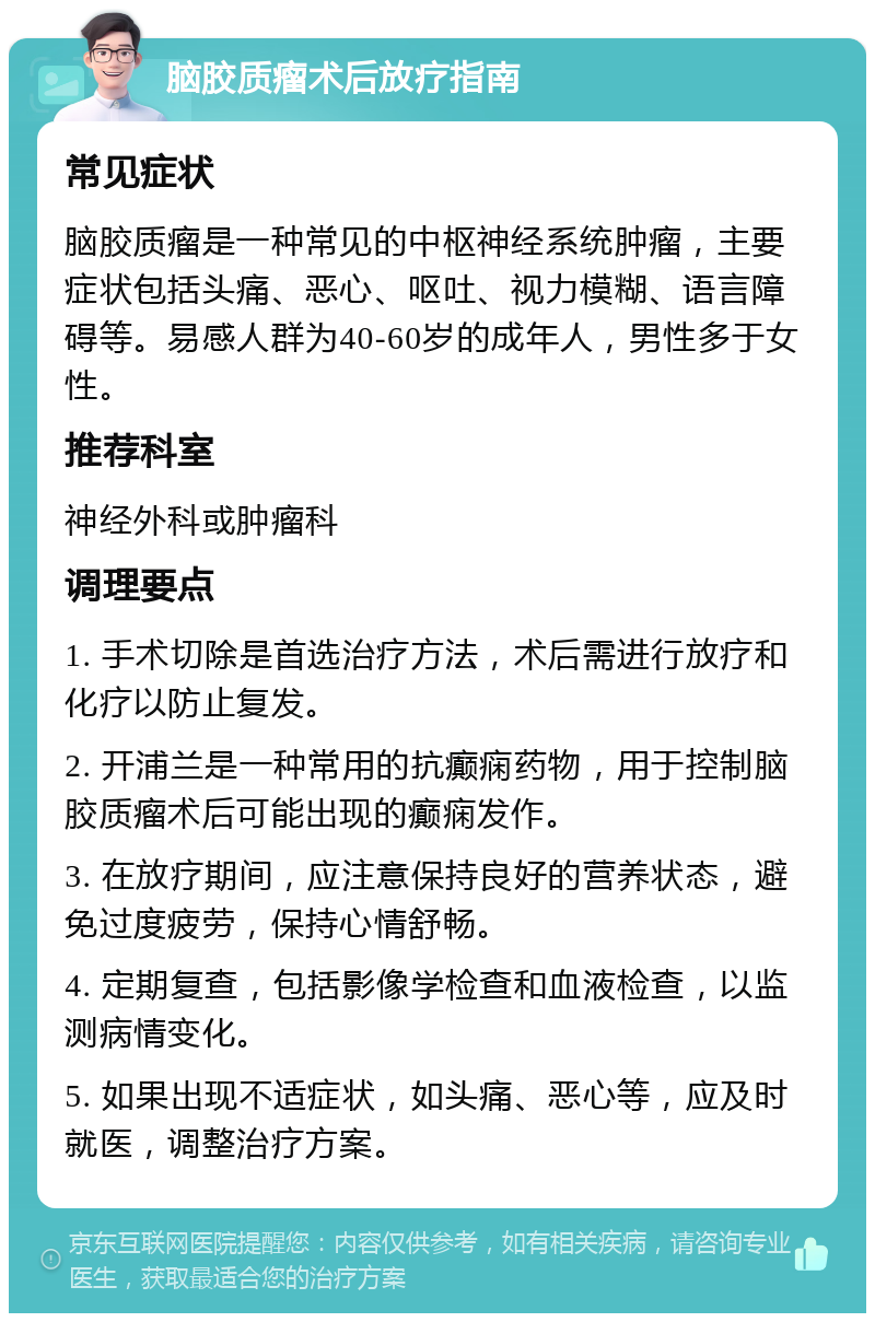 脑胶质瘤术后放疗指南 常见症状 脑胶质瘤是一种常见的中枢神经系统肿瘤，主要症状包括头痛、恶心、呕吐、视力模糊、语言障碍等。易感人群为40-60岁的成年人，男性多于女性。 推荐科室 神经外科或肿瘤科 调理要点 1. 手术切除是首选治疗方法，术后需进行放疗和化疗以防止复发。 2. 开浦兰是一种常用的抗癫痫药物，用于控制脑胶质瘤术后可能出现的癫痫发作。 3. 在放疗期间，应注意保持良好的营养状态，避免过度疲劳，保持心情舒畅。 4. 定期复查，包括影像学检查和血液检查，以监测病情变化。 5. 如果出现不适症状，如头痛、恶心等，应及时就医，调整治疗方案。