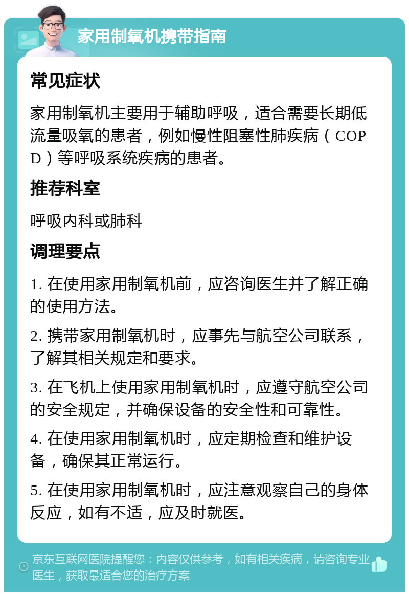 家用制氧机携带指南 常见症状 家用制氧机主要用于辅助呼吸，适合需要长期低流量吸氧的患者，例如慢性阻塞性肺疾病（COPD）等呼吸系统疾病的患者。 推荐科室 呼吸内科或肺科 调理要点 1. 在使用家用制氧机前，应咨询医生并了解正确的使用方法。 2. 携带家用制氧机时，应事先与航空公司联系，了解其相关规定和要求。 3. 在飞机上使用家用制氧机时，应遵守航空公司的安全规定，并确保设备的安全性和可靠性。 4. 在使用家用制氧机时，应定期检查和维护设备，确保其正常运行。 5. 在使用家用制氧机时，应注意观察自己的身体反应，如有不适，应及时就医。