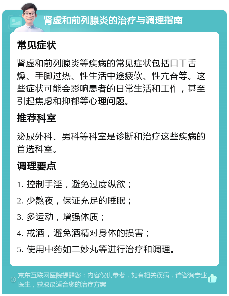 肾虚和前列腺炎的治疗与调理指南 常见症状 肾虚和前列腺炎等疾病的常见症状包括口干舌燥、手脚过热、性生活中途疲软、性亢奋等。这些症状可能会影响患者的日常生活和工作，甚至引起焦虑和抑郁等心理问题。 推荐科室 泌尿外科、男科等科室是诊断和治疗这些疾病的首选科室。 调理要点 1. 控制手淫，避免过度纵欲； 2. 少熬夜，保证充足的睡眠； 3. 多运动，增强体质； 4. 戒酒，避免酒精对身体的损害； 5. 使用中药如二妙丸等进行治疗和调理。