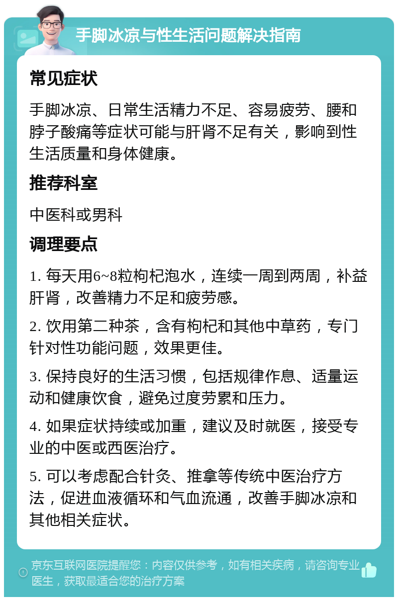 手脚冰凉与性生活问题解决指南 常见症状 手脚冰凉、日常生活精力不足、容易疲劳、腰和脖子酸痛等症状可能与肝肾不足有关，影响到性生活质量和身体健康。 推荐科室 中医科或男科 调理要点 1. 每天用6~8粒枸杞泡水，连续一周到两周，补益肝肾，改善精力不足和疲劳感。 2. 饮用第二种茶，含有枸杞和其他中草药，专门针对性功能问题，效果更佳。 3. 保持良好的生活习惯，包括规律作息、适量运动和健康饮食，避免过度劳累和压力。 4. 如果症状持续或加重，建议及时就医，接受专业的中医或西医治疗。 5. 可以考虑配合针灸、推拿等传统中医治疗方法，促进血液循环和气血流通，改善手脚冰凉和其他相关症状。