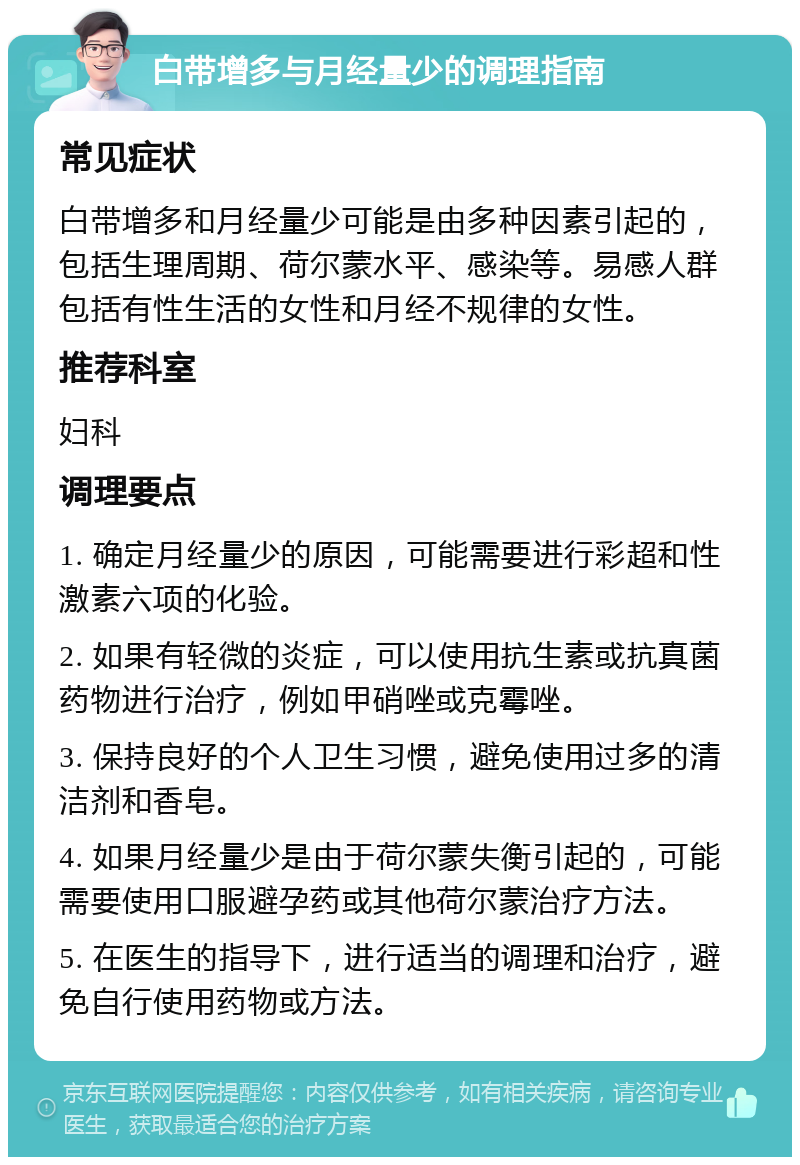 白带增多与月经量少的调理指南 常见症状 白带增多和月经量少可能是由多种因素引起的，包括生理周期、荷尔蒙水平、感染等。易感人群包括有性生活的女性和月经不规律的女性。 推荐科室 妇科 调理要点 1. 确定月经量少的原因，可能需要进行彩超和性激素六项的化验。 2. 如果有轻微的炎症，可以使用抗生素或抗真菌药物进行治疗，例如甲硝唑或克霉唑。 3. 保持良好的个人卫生习惯，避免使用过多的清洁剂和香皂。 4. 如果月经量少是由于荷尔蒙失衡引起的，可能需要使用口服避孕药或其他荷尔蒙治疗方法。 5. 在医生的指导下，进行适当的调理和治疗，避免自行使用药物或方法。