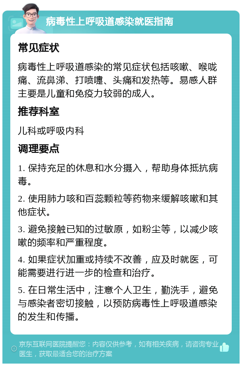 病毒性上呼吸道感染就医指南 常见症状 病毒性上呼吸道感染的常见症状包括咳嗽、喉咙痛、流鼻涕、打喷嚏、头痛和发热等。易感人群主要是儿童和免疫力较弱的成人。 推荐科室 儿科或呼吸内科 调理要点 1. 保持充足的休息和水分摄入，帮助身体抵抗病毒。 2. 使用肺力咳和百蕊颗粒等药物来缓解咳嗽和其他症状。 3. 避免接触已知的过敏原，如粉尘等，以减少咳嗽的频率和严重程度。 4. 如果症状加重或持续不改善，应及时就医，可能需要进行进一步的检查和治疗。 5. 在日常生活中，注意个人卫生，勤洗手，避免与感染者密切接触，以预防病毒性上呼吸道感染的发生和传播。