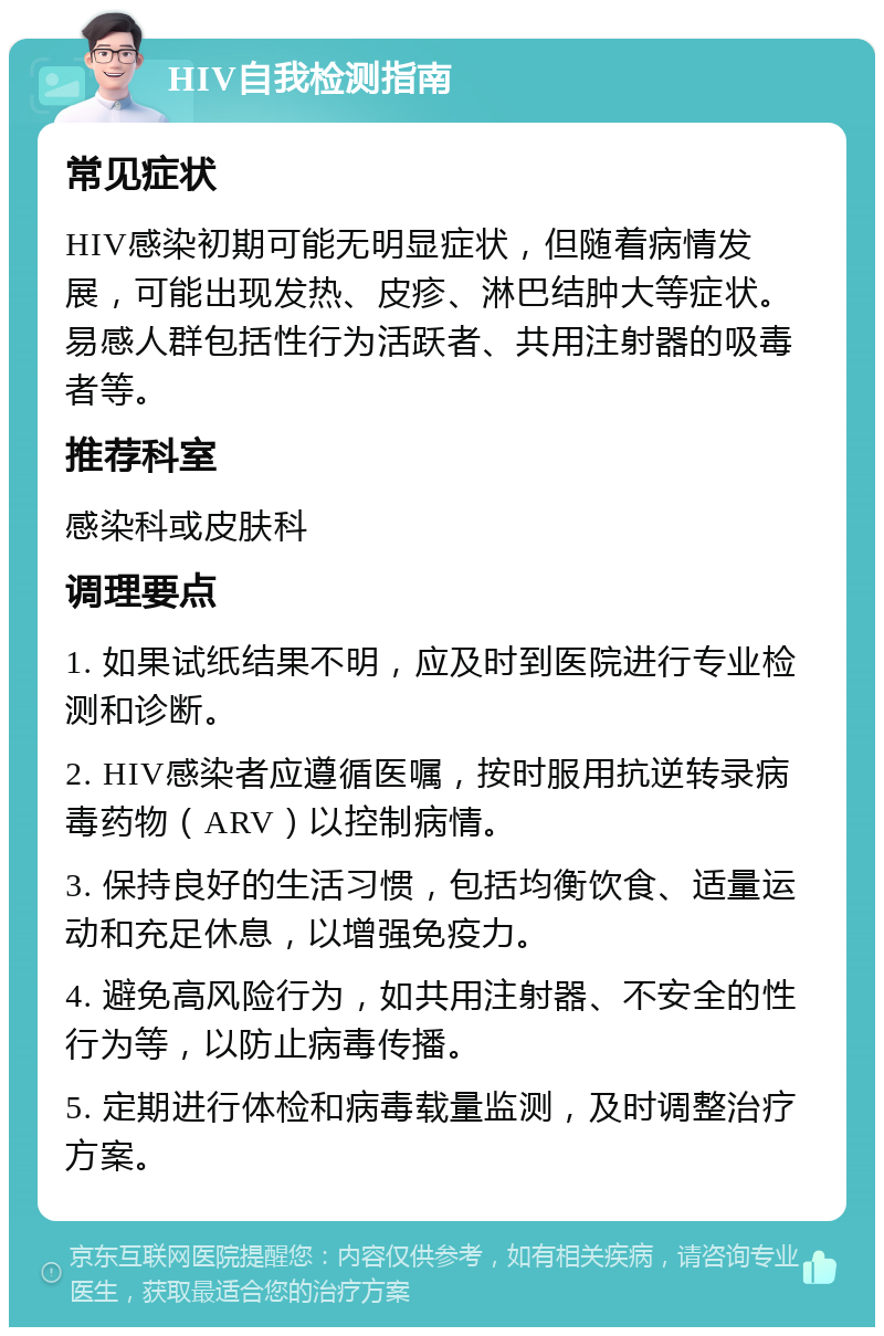 HIV自我检测指南 常见症状 HIV感染初期可能无明显症状，但随着病情发展，可能出现发热、皮疹、淋巴结肿大等症状。易感人群包括性行为活跃者、共用注射器的吸毒者等。 推荐科室 感染科或皮肤科 调理要点 1. 如果试纸结果不明，应及时到医院进行专业检测和诊断。 2. HIV感染者应遵循医嘱，按时服用抗逆转录病毒药物（ARV）以控制病情。 3. 保持良好的生活习惯，包括均衡饮食、适量运动和充足休息，以增强免疫力。 4. 避免高风险行为，如共用注射器、不安全的性行为等，以防止病毒传播。 5. 定期进行体检和病毒载量监测，及时调整治疗方案。