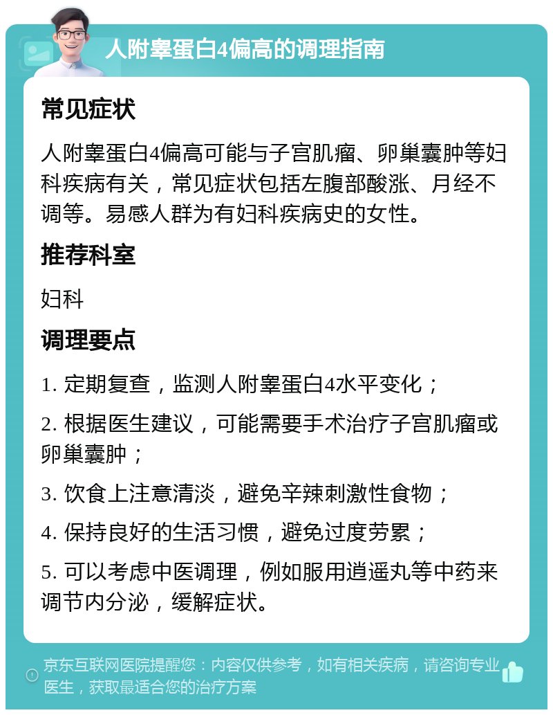 人附睾蛋白4偏高的调理指南 常见症状 人附睾蛋白4偏高可能与子宫肌瘤、卵巢囊肿等妇科疾病有关，常见症状包括左腹部酸涨、月经不调等。易感人群为有妇科疾病史的女性。 推荐科室 妇科 调理要点 1. 定期复查，监测人附睾蛋白4水平变化； 2. 根据医生建议，可能需要手术治疗子宫肌瘤或卵巢囊肿； 3. 饮食上注意清淡，避免辛辣刺激性食物； 4. 保持良好的生活习惯，避免过度劳累； 5. 可以考虑中医调理，例如服用逍遥丸等中药来调节内分泌，缓解症状。