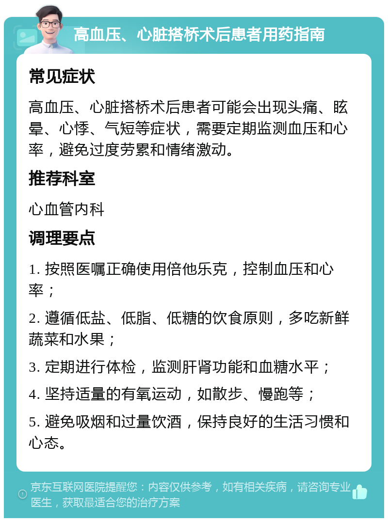 高血压、心脏搭桥术后患者用药指南 常见症状 高血压、心脏搭桥术后患者可能会出现头痛、眩晕、心悸、气短等症状，需要定期监测血压和心率，避免过度劳累和情绪激动。 推荐科室 心血管内科 调理要点 1. 按照医嘱正确使用倍他乐克，控制血压和心率； 2. 遵循低盐、低脂、低糖的饮食原则，多吃新鲜蔬菜和水果； 3. 定期进行体检，监测肝肾功能和血糖水平； 4. 坚持适量的有氧运动，如散步、慢跑等； 5. 避免吸烟和过量饮酒，保持良好的生活习惯和心态。