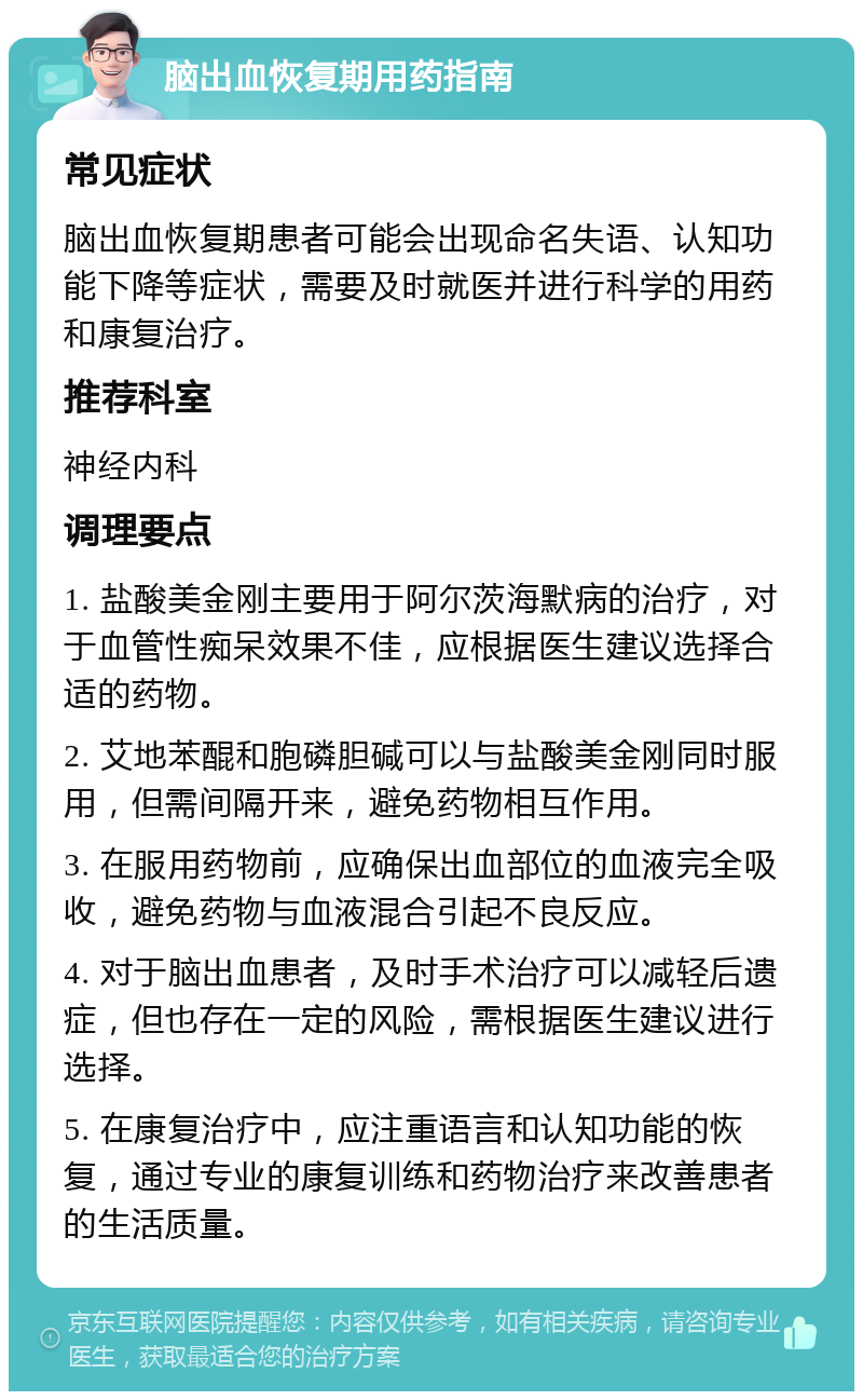 脑出血恢复期用药指南 常见症状 脑出血恢复期患者可能会出现命名失语、认知功能下降等症状，需要及时就医并进行科学的用药和康复治疗。 推荐科室 神经内科 调理要点 1. 盐酸美金刚主要用于阿尔茨海默病的治疗，对于血管性痴呆效果不佳，应根据医生建议选择合适的药物。 2. 艾地苯醌和胞磷胆碱可以与盐酸美金刚同时服用，但需间隔开来，避免药物相互作用。 3. 在服用药物前，应确保出血部位的血液完全吸收，避免药物与血液混合引起不良反应。 4. 对于脑出血患者，及时手术治疗可以减轻后遗症，但也存在一定的风险，需根据医生建议进行选择。 5. 在康复治疗中，应注重语言和认知功能的恢复，通过专业的康复训练和药物治疗来改善患者的生活质量。