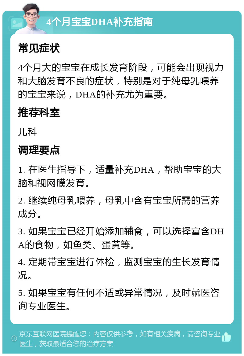 4个月宝宝DHA补充指南 常见症状 4个月大的宝宝在成长发育阶段，可能会出现视力和大脑发育不良的症状，特别是对于纯母乳喂养的宝宝来说，DHA的补充尤为重要。 推荐科室 儿科 调理要点 1. 在医生指导下，适量补充DHA，帮助宝宝的大脑和视网膜发育。 2. 继续纯母乳喂养，母乳中含有宝宝所需的营养成分。 3. 如果宝宝已经开始添加辅食，可以选择富含DHA的食物，如鱼类、蛋黄等。 4. 定期带宝宝进行体检，监测宝宝的生长发育情况。 5. 如果宝宝有任何不适或异常情况，及时就医咨询专业医生。