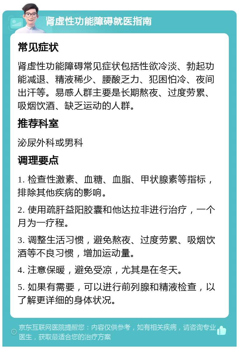 肾虚性功能障碍就医指南 常见症状 肾虚性功能障碍常见症状包括性欲冷淡、勃起功能减退、精液稀少、腰酸乏力、犯困怕冷、夜间出汗等。易感人群主要是长期熬夜、过度劳累、吸烟饮酒、缺乏运动的人群。 推荐科室 泌尿外科或男科 调理要点 1. 检查性激素、血糖、血脂、甲状腺素等指标，排除其他疾病的影响。 2. 使用疏肝益阳胶囊和他达拉非进行治疗，一个月为一疗程。 3. 调整生活习惯，避免熬夜、过度劳累、吸烟饮酒等不良习惯，增加运动量。 4. 注意保暖，避免受凉，尤其是在冬天。 5. 如果有需要，可以进行前列腺和精液检查，以了解更详细的身体状况。