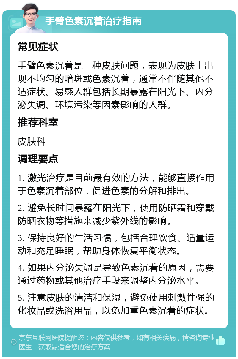 手臂色素沉着治疗指南 常见症状 手臂色素沉着是一种皮肤问题，表现为皮肤上出现不均匀的暗斑或色素沉着，通常不伴随其他不适症状。易感人群包括长期暴露在阳光下、内分泌失调、环境污染等因素影响的人群。 推荐科室 皮肤科 调理要点 1. 激光治疗是目前最有效的方法，能够直接作用于色素沉着部位，促进色素的分解和排出。 2. 避免长时间暴露在阳光下，使用防晒霜和穿戴防晒衣物等措施来减少紫外线的影响。 3. 保持良好的生活习惯，包括合理饮食、适量运动和充足睡眠，帮助身体恢复平衡状态。 4. 如果内分泌失调是导致色素沉着的原因，需要通过药物或其他治疗手段来调整内分泌水平。 5. 注意皮肤的清洁和保湿，避免使用刺激性强的化妆品或洗浴用品，以免加重色素沉着的症状。