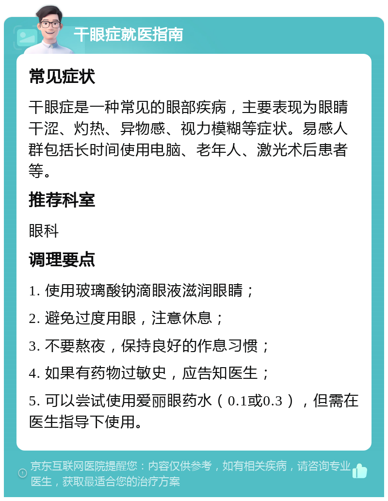 干眼症就医指南 常见症状 干眼症是一种常见的眼部疾病，主要表现为眼睛干涩、灼热、异物感、视力模糊等症状。易感人群包括长时间使用电脑、老年人、激光术后患者等。 推荐科室 眼科 调理要点 1. 使用玻璃酸钠滴眼液滋润眼睛； 2. 避免过度用眼，注意休息； 3. 不要熬夜，保持良好的作息习惯； 4. 如果有药物过敏史，应告知医生； 5. 可以尝试使用爱丽眼药水（0.1或0.3），但需在医生指导下使用。