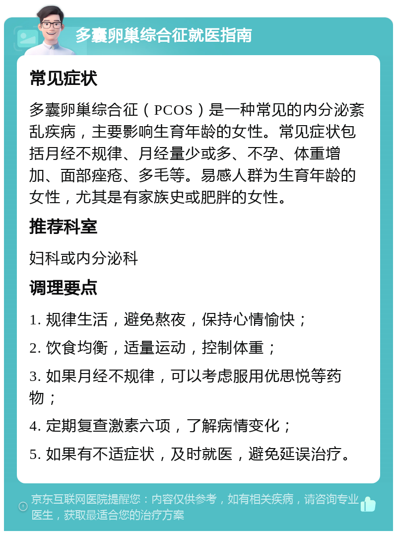 多囊卵巢综合征就医指南 常见症状 多囊卵巢综合征（PCOS）是一种常见的内分泌紊乱疾病，主要影响生育年龄的女性。常见症状包括月经不规律、月经量少或多、不孕、体重增加、面部痤疮、多毛等。易感人群为生育年龄的女性，尤其是有家族史或肥胖的女性。 推荐科室 妇科或内分泌科 调理要点 1. 规律生活，避免熬夜，保持心情愉快； 2. 饮食均衡，适量运动，控制体重； 3. 如果月经不规律，可以考虑服用优思悦等药物； 4. 定期复查激素六项，了解病情变化； 5. 如果有不适症状，及时就医，避免延误治疗。