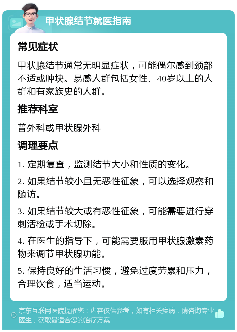 甲状腺结节就医指南 常见症状 甲状腺结节通常无明显症状，可能偶尔感到颈部不适或肿块。易感人群包括女性、40岁以上的人群和有家族史的人群。 推荐科室 普外科或甲状腺外科 调理要点 1. 定期复查，监测结节大小和性质的变化。 2. 如果结节较小且无恶性征象，可以选择观察和随访。 3. 如果结节较大或有恶性征象，可能需要进行穿刺活检或手术切除。 4. 在医生的指导下，可能需要服用甲状腺激素药物来调节甲状腺功能。 5. 保持良好的生活习惯，避免过度劳累和压力，合理饮食，适当运动。