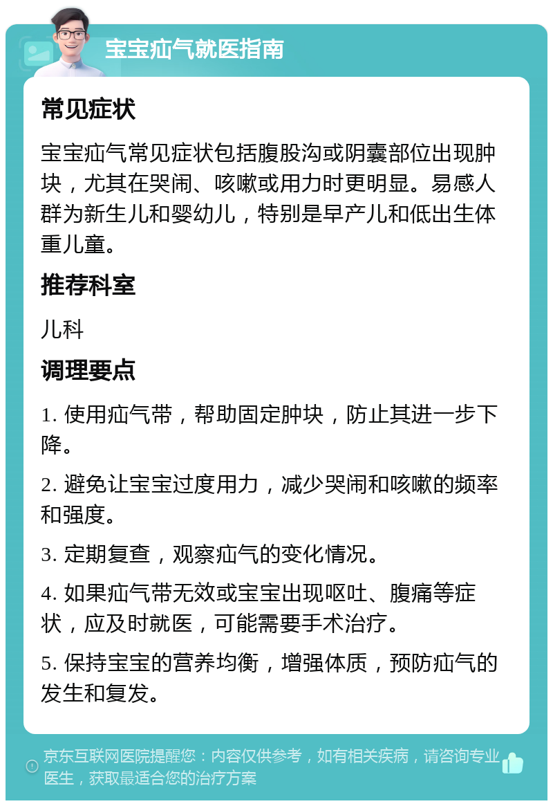 宝宝疝气就医指南 常见症状 宝宝疝气常见症状包括腹股沟或阴囊部位出现肿块，尤其在哭闹、咳嗽或用力时更明显。易感人群为新生儿和婴幼儿，特别是早产儿和低出生体重儿童。 推荐科室 儿科 调理要点 1. 使用疝气带，帮助固定肿块，防止其进一步下降。 2. 避免让宝宝过度用力，减少哭闹和咳嗽的频率和强度。 3. 定期复查，观察疝气的变化情况。 4. 如果疝气带无效或宝宝出现呕吐、腹痛等症状，应及时就医，可能需要手术治疗。 5. 保持宝宝的营养均衡，增强体质，预防疝气的发生和复发。