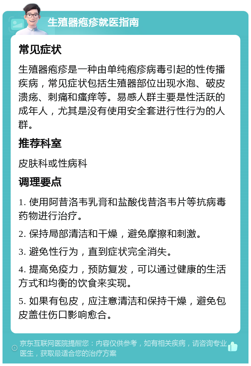 生殖器疱疹就医指南 常见症状 生殖器疱疹是一种由单纯疱疹病毒引起的性传播疾病，常见症状包括生殖器部位出现水泡、破皮溃疡、刺痛和瘙痒等。易感人群主要是性活跃的成年人，尤其是没有使用安全套进行性行为的人群。 推荐科室 皮肤科或性病科 调理要点 1. 使用阿昔洛韦乳膏和盐酸伐昔洛韦片等抗病毒药物进行治疗。 2. 保持局部清洁和干燥，避免摩擦和刺激。 3. 避免性行为，直到症状完全消失。 4. 提高免疫力，预防复发，可以通过健康的生活方式和均衡的饮食来实现。 5. 如果有包皮，应注意清洁和保持干燥，避免包皮盖住伤口影响愈合。