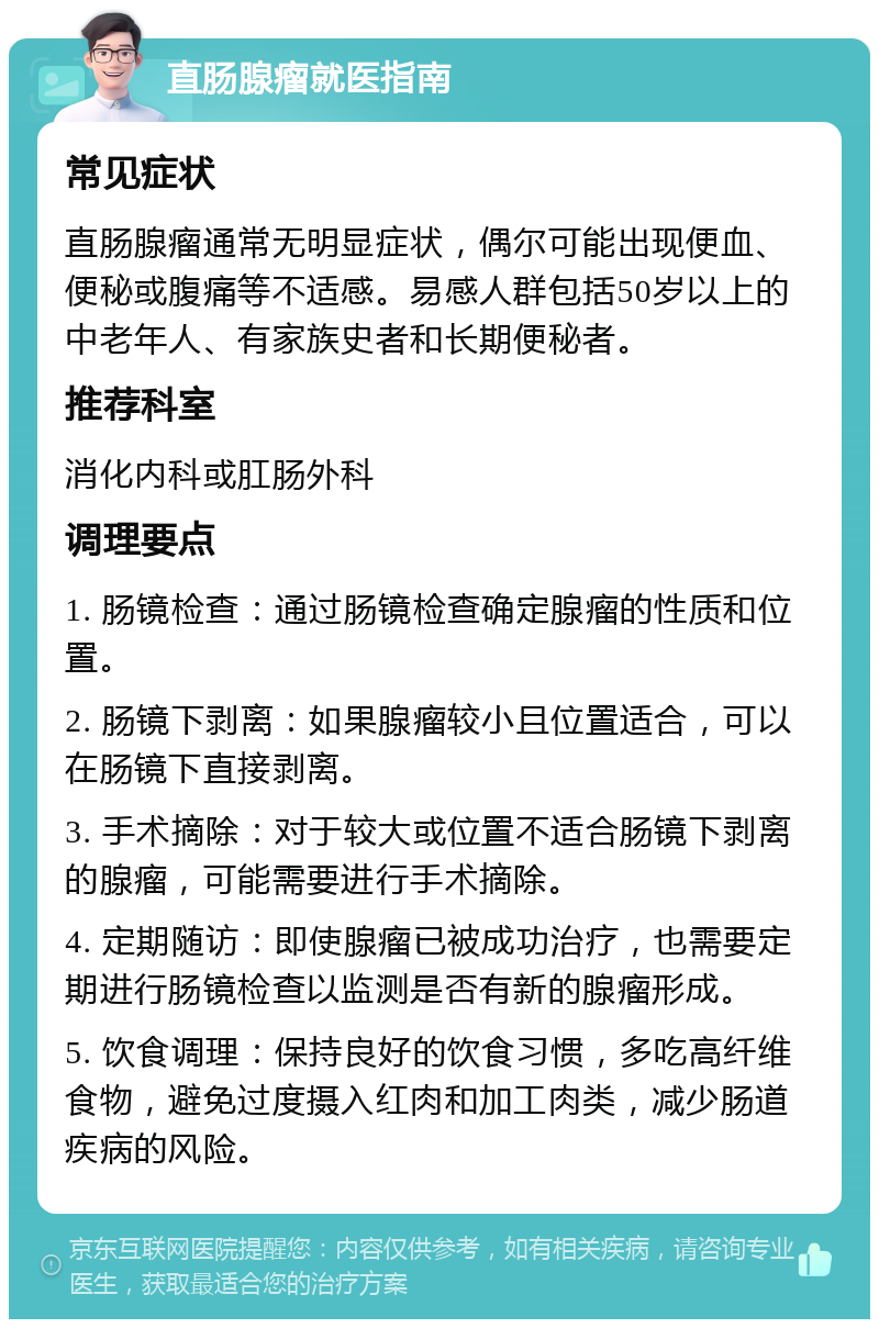 直肠腺瘤就医指南 常见症状 直肠腺瘤通常无明显症状，偶尔可能出现便血、便秘或腹痛等不适感。易感人群包括50岁以上的中老年人、有家族史者和长期便秘者。 推荐科室 消化内科或肛肠外科 调理要点 1. 肠镜检查：通过肠镜检查确定腺瘤的性质和位置。 2. 肠镜下剥离：如果腺瘤较小且位置适合，可以在肠镜下直接剥离。 3. 手术摘除：对于较大或位置不适合肠镜下剥离的腺瘤，可能需要进行手术摘除。 4. 定期随访：即使腺瘤已被成功治疗，也需要定期进行肠镜检查以监测是否有新的腺瘤形成。 5. 饮食调理：保持良好的饮食习惯，多吃高纤维食物，避免过度摄入红肉和加工肉类，减少肠道疾病的风险。