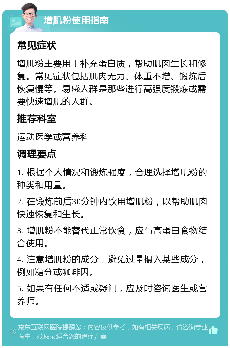 增肌粉使用指南 常见症状 增肌粉主要用于补充蛋白质，帮助肌肉生长和修复。常见症状包括肌肉无力、体重不增、锻炼后恢复慢等。易感人群是那些进行高强度锻炼或需要快速增肌的人群。 推荐科室 运动医学或营养科 调理要点 1. 根据个人情况和锻炼强度，合理选择增肌粉的种类和用量。 2. 在锻炼前后30分钟内饮用增肌粉，以帮助肌肉快速恢复和生长。 3. 增肌粉不能替代正常饮食，应与高蛋白食物结合使用。 4. 注意增肌粉的成分，避免过量摄入某些成分，例如糖分或咖啡因。 5. 如果有任何不适或疑问，应及时咨询医生或营养师。