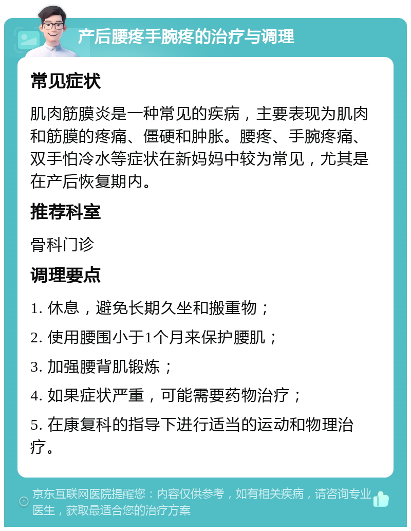 产后腰疼手腕疼的治疗与调理 常见症状 肌肉筋膜炎是一种常见的疾病，主要表现为肌肉和筋膜的疼痛、僵硬和肿胀。腰疼、手腕疼痛、双手怕冷水等症状在新妈妈中较为常见，尤其是在产后恢复期内。 推荐科室 骨科门诊 调理要点 1. 休息，避免长期久坐和搬重物； 2. 使用腰围小于1个月来保护腰肌； 3. 加强腰背肌锻炼； 4. 如果症状严重，可能需要药物治疗； 5. 在康复科的指导下进行适当的运动和物理治疗。