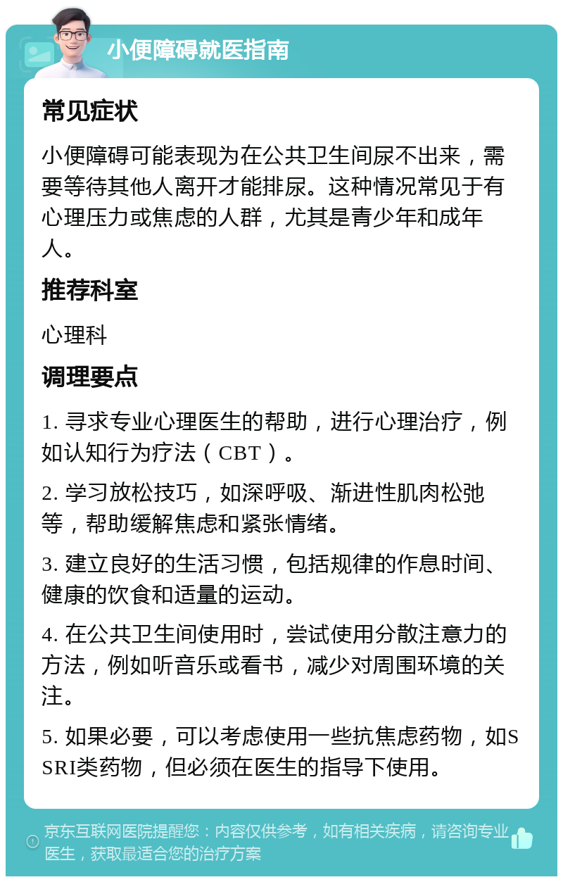 小便障碍就医指南 常见症状 小便障碍可能表现为在公共卫生间尿不出来，需要等待其他人离开才能排尿。这种情况常见于有心理压力或焦虑的人群，尤其是青少年和成年人。 推荐科室 心理科 调理要点 1. 寻求专业心理医生的帮助，进行心理治疗，例如认知行为疗法（CBT）。 2. 学习放松技巧，如深呼吸、渐进性肌肉松弛等，帮助缓解焦虑和紧张情绪。 3. 建立良好的生活习惯，包括规律的作息时间、健康的饮食和适量的运动。 4. 在公共卫生间使用时，尝试使用分散注意力的方法，例如听音乐或看书，减少对周围环境的关注。 5. 如果必要，可以考虑使用一些抗焦虑药物，如SSRI类药物，但必须在医生的指导下使用。