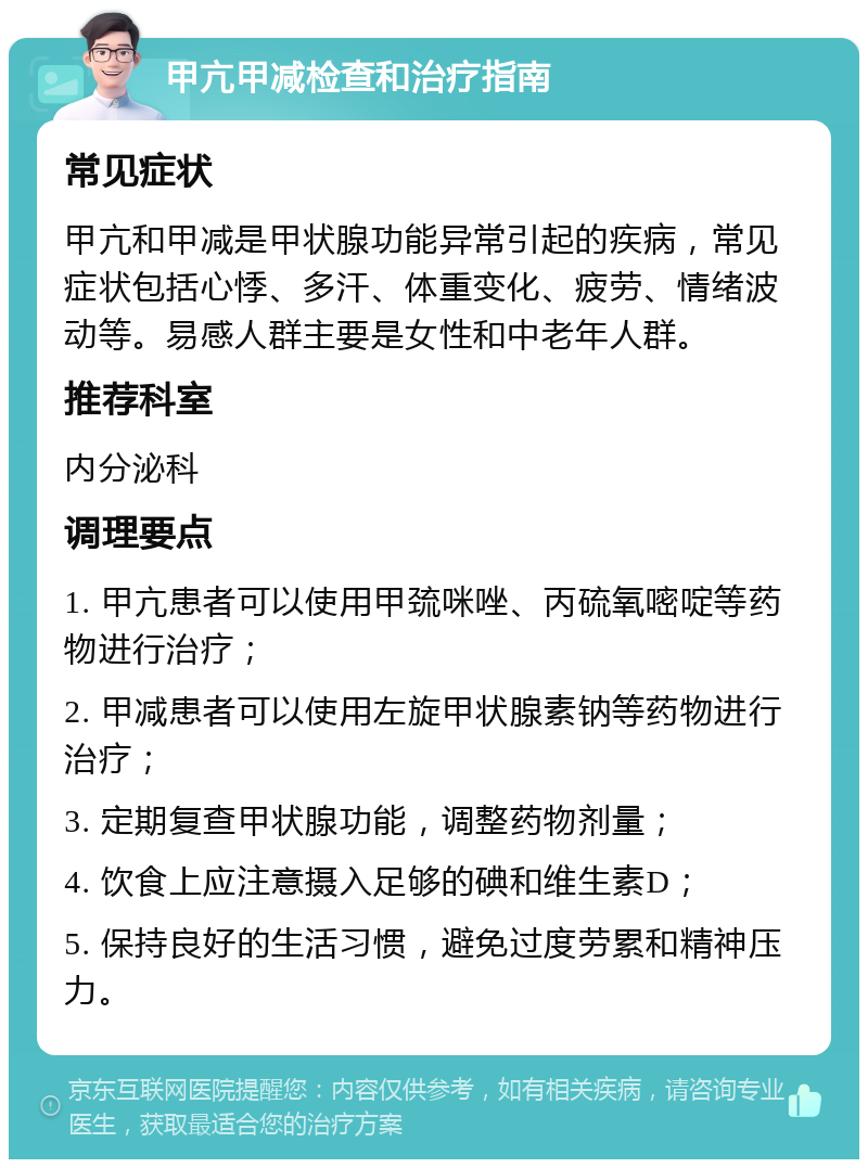 甲亢甲减检查和治疗指南 常见症状 甲亢和甲减是甲状腺功能异常引起的疾病，常见症状包括心悸、多汗、体重变化、疲劳、情绪波动等。易感人群主要是女性和中老年人群。 推荐科室 内分泌科 调理要点 1. 甲亢患者可以使用甲巯咪唑、丙硫氧嘧啶等药物进行治疗； 2. 甲减患者可以使用左旋甲状腺素钠等药物进行治疗； 3. 定期复查甲状腺功能，调整药物剂量； 4. 饮食上应注意摄入足够的碘和维生素D； 5. 保持良好的生活习惯，避免过度劳累和精神压力。