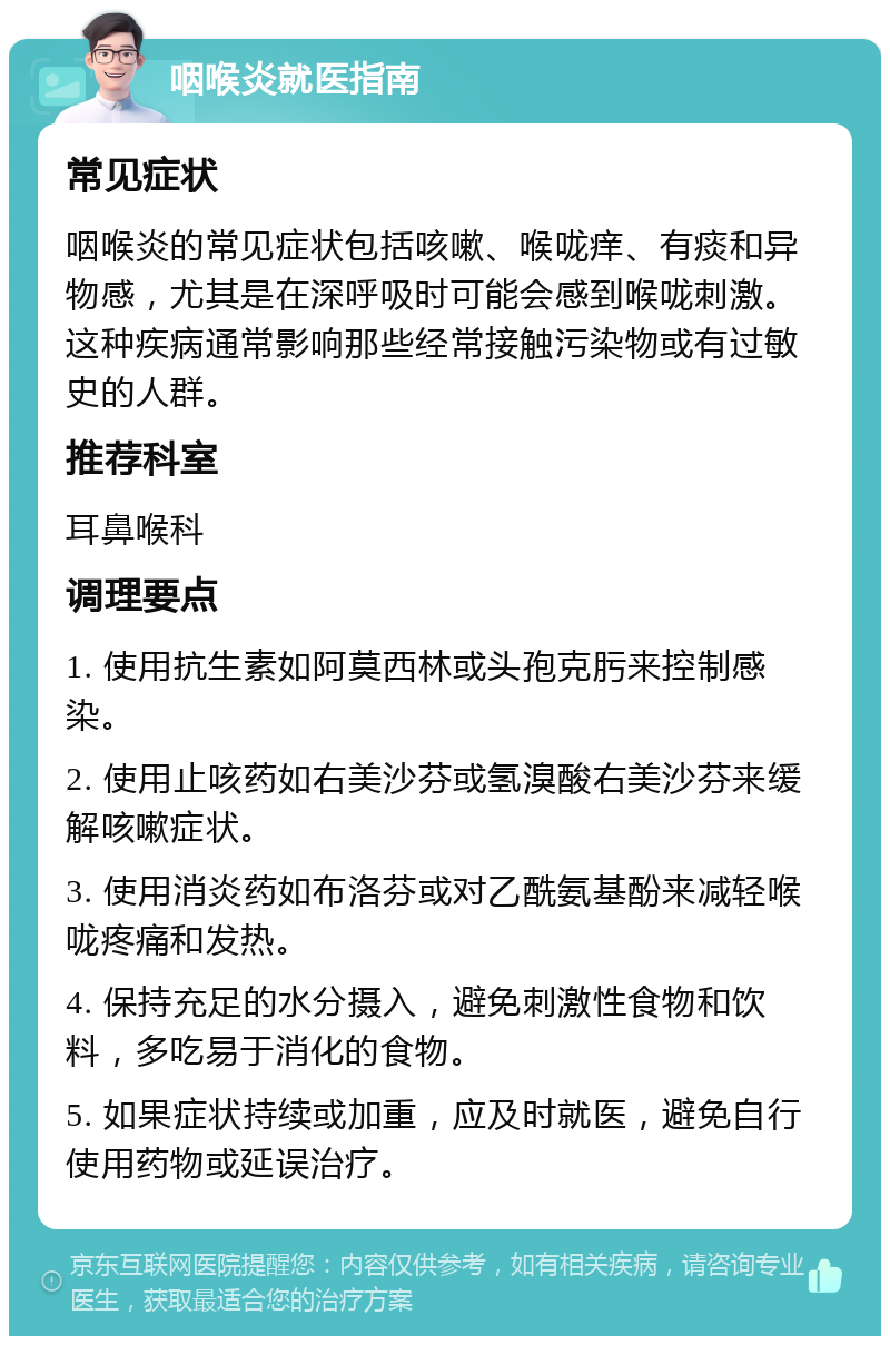 咽喉炎就医指南 常见症状 咽喉炎的常见症状包括咳嗽、喉咙痒、有痰和异物感，尤其是在深呼吸时可能会感到喉咙刺激。这种疾病通常影响那些经常接触污染物或有过敏史的人群。 推荐科室 耳鼻喉科 调理要点 1. 使用抗生素如阿莫西林或头孢克肟来控制感染。 2. 使用止咳药如右美沙芬或氢溴酸右美沙芬来缓解咳嗽症状。 3. 使用消炎药如布洛芬或对乙酰氨基酚来减轻喉咙疼痛和发热。 4. 保持充足的水分摄入，避免刺激性食物和饮料，多吃易于消化的食物。 5. 如果症状持续或加重，应及时就医，避免自行使用药物或延误治疗。