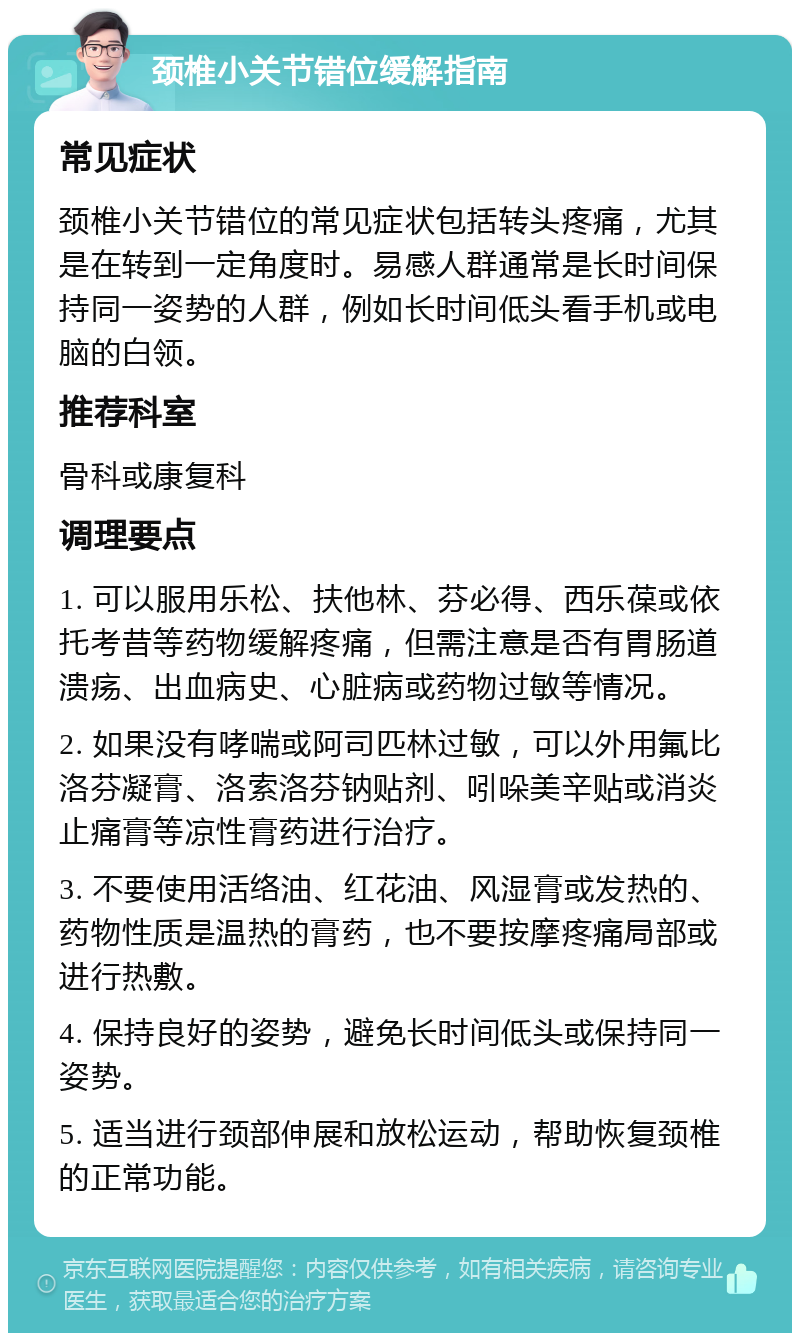 颈椎小关节错位缓解指南 常见症状 颈椎小关节错位的常见症状包括转头疼痛，尤其是在转到一定角度时。易感人群通常是长时间保持同一姿势的人群，例如长时间低头看手机或电脑的白领。 推荐科室 骨科或康复科 调理要点 1. 可以服用乐松、扶他林、芬必得、西乐葆或依托考昔等药物缓解疼痛，但需注意是否有胃肠道溃疡、出血病史、心脏病或药物过敏等情况。 2. 如果没有哮喘或阿司匹林过敏，可以外用氟比洛芬凝膏、洛索洛芬钠贴剂、吲哚美辛贴或消炎止痛膏等凉性膏药进行治疗。 3. 不要使用活络油、红花油、风湿膏或发热的、药物性质是温热的膏药，也不要按摩疼痛局部或进行热敷。 4. 保持良好的姿势，避免长时间低头或保持同一姿势。 5. 适当进行颈部伸展和放松运动，帮助恢复颈椎的正常功能。