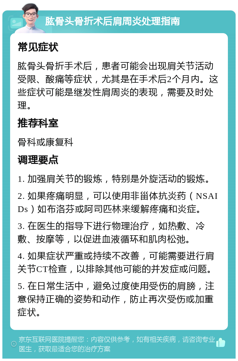 肱骨头骨折术后肩周炎处理指南 常见症状 肱骨头骨折手术后，患者可能会出现肩关节活动受限、酸痛等症状，尤其是在手术后2个月内。这些症状可能是继发性肩周炎的表现，需要及时处理。 推荐科室 骨科或康复科 调理要点 1. 加强肩关节的锻炼，特别是外旋活动的锻炼。 2. 如果疼痛明显，可以使用非甾体抗炎药（NSAIDs）如布洛芬或阿司匹林来缓解疼痛和炎症。 3. 在医生的指导下进行物理治疗，如热敷、冷敷、按摩等，以促进血液循环和肌肉松弛。 4. 如果症状严重或持续不改善，可能需要进行肩关节CT检查，以排除其他可能的并发症或问题。 5. 在日常生活中，避免过度使用受伤的肩膀，注意保持正确的姿势和动作，防止再次受伤或加重症状。