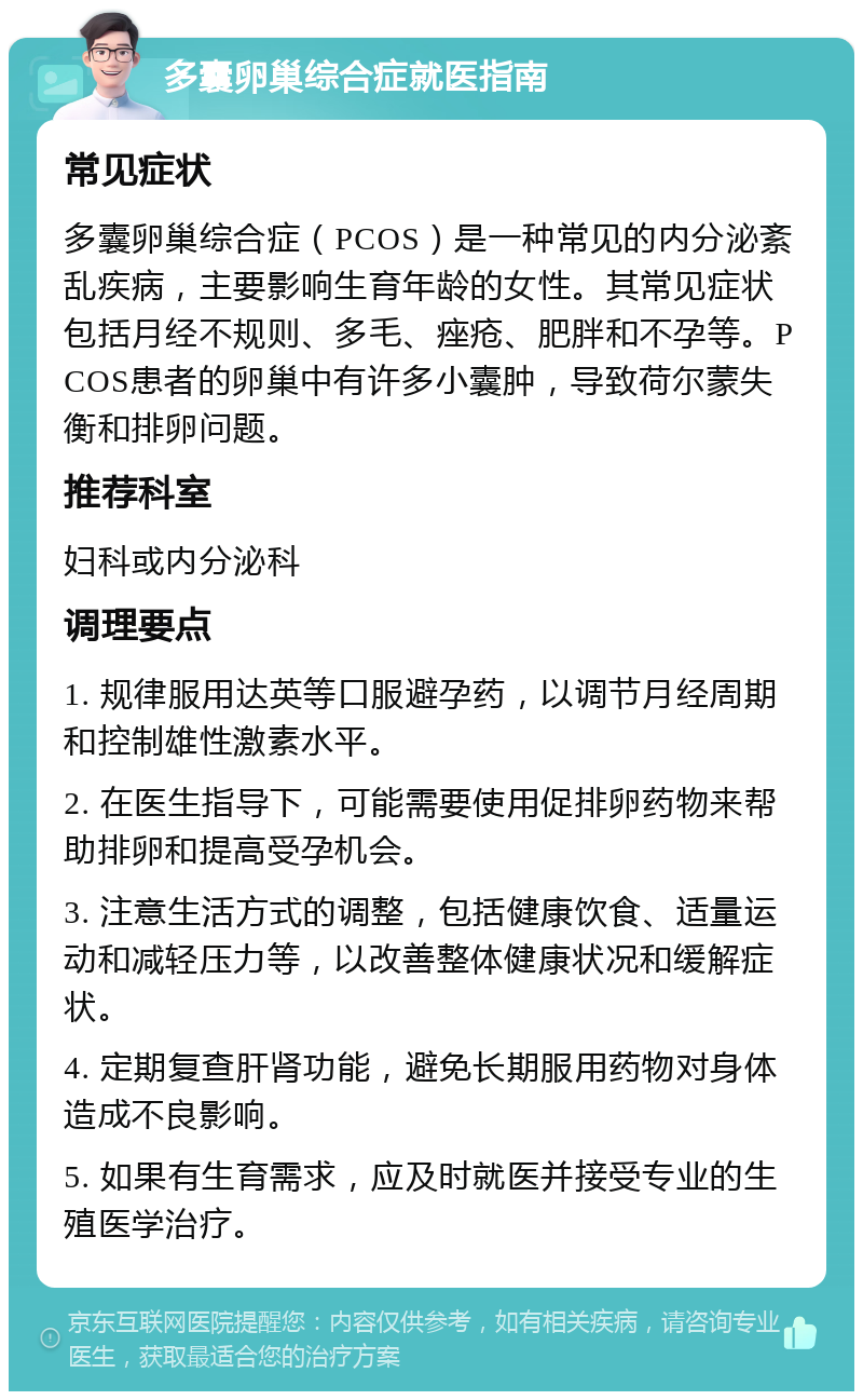 多囊卵巢综合症就医指南 常见症状 多囊卵巢综合症（PCOS）是一种常见的内分泌紊乱疾病，主要影响生育年龄的女性。其常见症状包括月经不规则、多毛、痤疮、肥胖和不孕等。PCOS患者的卵巢中有许多小囊肿，导致荷尔蒙失衡和排卵问题。 推荐科室 妇科或内分泌科 调理要点 1. 规律服用达英等口服避孕药，以调节月经周期和控制雄性激素水平。 2. 在医生指导下，可能需要使用促排卵药物来帮助排卵和提高受孕机会。 3. 注意生活方式的调整，包括健康饮食、适量运动和减轻压力等，以改善整体健康状况和缓解症状。 4. 定期复查肝肾功能，避免长期服用药物对身体造成不良影响。 5. 如果有生育需求，应及时就医并接受专业的生殖医学治疗。