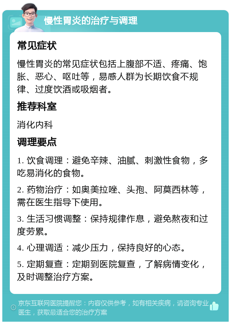 慢性胃炎的治疗与调理 常见症状 慢性胃炎的常见症状包括上腹部不适、疼痛、饱胀、恶心、呕吐等，易感人群为长期饮食不规律、过度饮酒或吸烟者。 推荐科室 消化内科 调理要点 1. 饮食调理：避免辛辣、油腻、刺激性食物，多吃易消化的食物。 2. 药物治疗：如奥美拉唑、头孢、阿莫西林等，需在医生指导下使用。 3. 生活习惯调整：保持规律作息，避免熬夜和过度劳累。 4. 心理调适：减少压力，保持良好的心态。 5. 定期复查：定期到医院复查，了解病情变化，及时调整治疗方案。