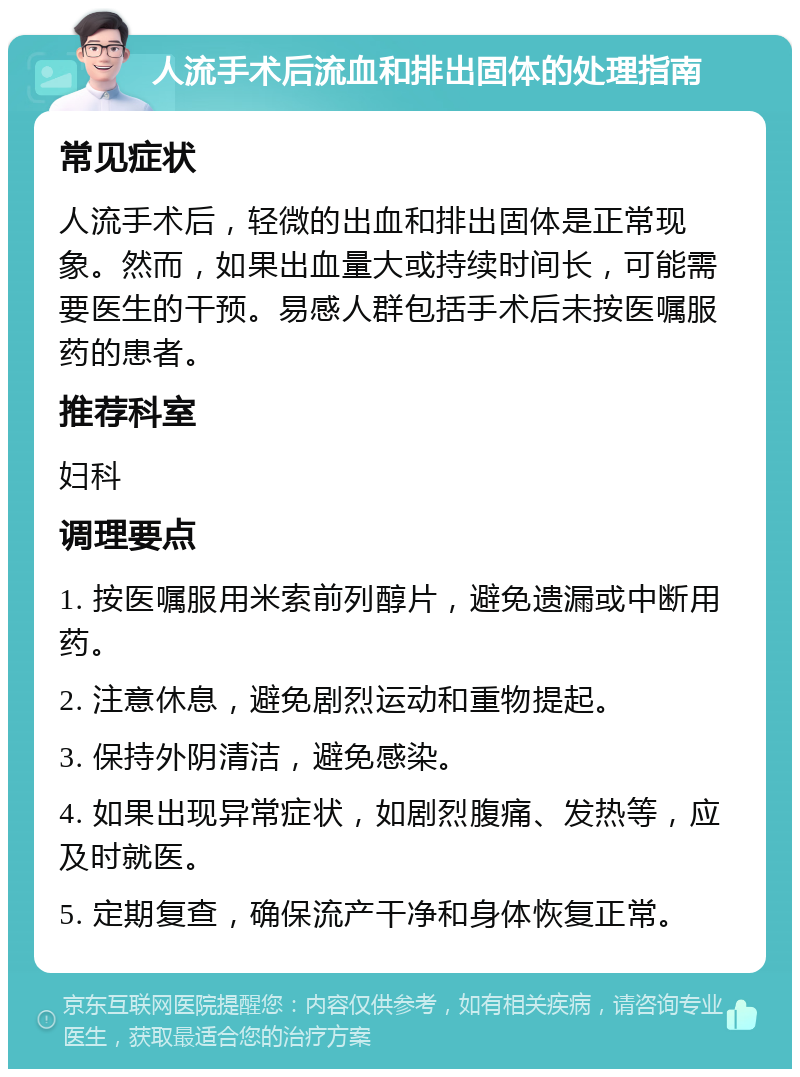 人流手术后流血和排出固体的处理指南 常见症状 人流手术后，轻微的出血和排出固体是正常现象。然而，如果出血量大或持续时间长，可能需要医生的干预。易感人群包括手术后未按医嘱服药的患者。 推荐科室 妇科 调理要点 1. 按医嘱服用米索前列醇片，避免遗漏或中断用药。 2. 注意休息，避免剧烈运动和重物提起。 3. 保持外阴清洁，避免感染。 4. 如果出现异常症状，如剧烈腹痛、发热等，应及时就医。 5. 定期复查，确保流产干净和身体恢复正常。