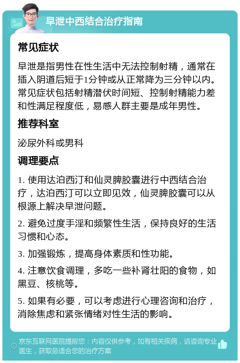 早泄中西结合治疗指南 常见症状 早泄是指男性在性生活中无法控制射精，通常在插入阴道后短于1分钟或从正常降为三分钟以内。常见症状包括射精潜伏时间短、控制射精能力差和性满足程度低，易感人群主要是成年男性。 推荐科室 泌尿外科或男科 调理要点 1. 使用达泊西汀和仙灵脾胶囊进行中西结合治疗，达泊西汀可以立即见效，仙灵脾胶囊可以从根源上解决早泄问题。 2. 避免过度手淫和频繁性生活，保持良好的生活习惯和心态。 3. 加强锻炼，提高身体素质和性功能。 4. 注意饮食调理，多吃一些补肾壮阳的食物，如黑豆、核桃等。 5. 如果有必要，可以考虑进行心理咨询和治疗，消除焦虑和紧张情绪对性生活的影响。