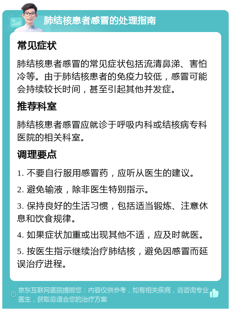 肺结核患者感冒的处理指南 常见症状 肺结核患者感冒的常见症状包括流清鼻涕、害怕冷等。由于肺结核患者的免疫力较低，感冒可能会持续较长时间，甚至引起其他并发症。 推荐科室 肺结核患者感冒应就诊于呼吸内科或结核病专科医院的相关科室。 调理要点 1. 不要自行服用感冒药，应听从医生的建议。 2. 避免输液，除非医生特别指示。 3. 保持良好的生活习惯，包括适当锻炼、注意休息和饮食规律。 4. 如果症状加重或出现其他不适，应及时就医。 5. 按医生指示继续治疗肺结核，避免因感冒而延误治疗进程。