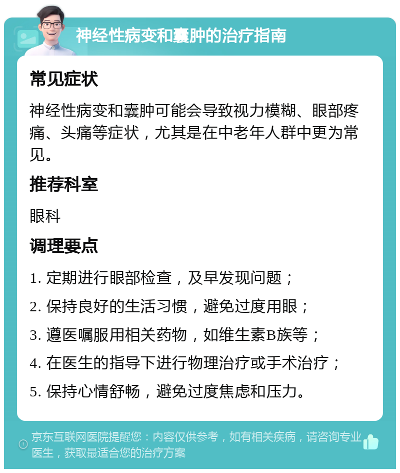 神经性病变和囊肿的治疗指南 常见症状 神经性病变和囊肿可能会导致视力模糊、眼部疼痛、头痛等症状，尤其是在中老年人群中更为常见。 推荐科室 眼科 调理要点 1. 定期进行眼部检查，及早发现问题； 2. 保持良好的生活习惯，避免过度用眼； 3. 遵医嘱服用相关药物，如维生素B族等； 4. 在医生的指导下进行物理治疗或手术治疗； 5. 保持心情舒畅，避免过度焦虑和压力。