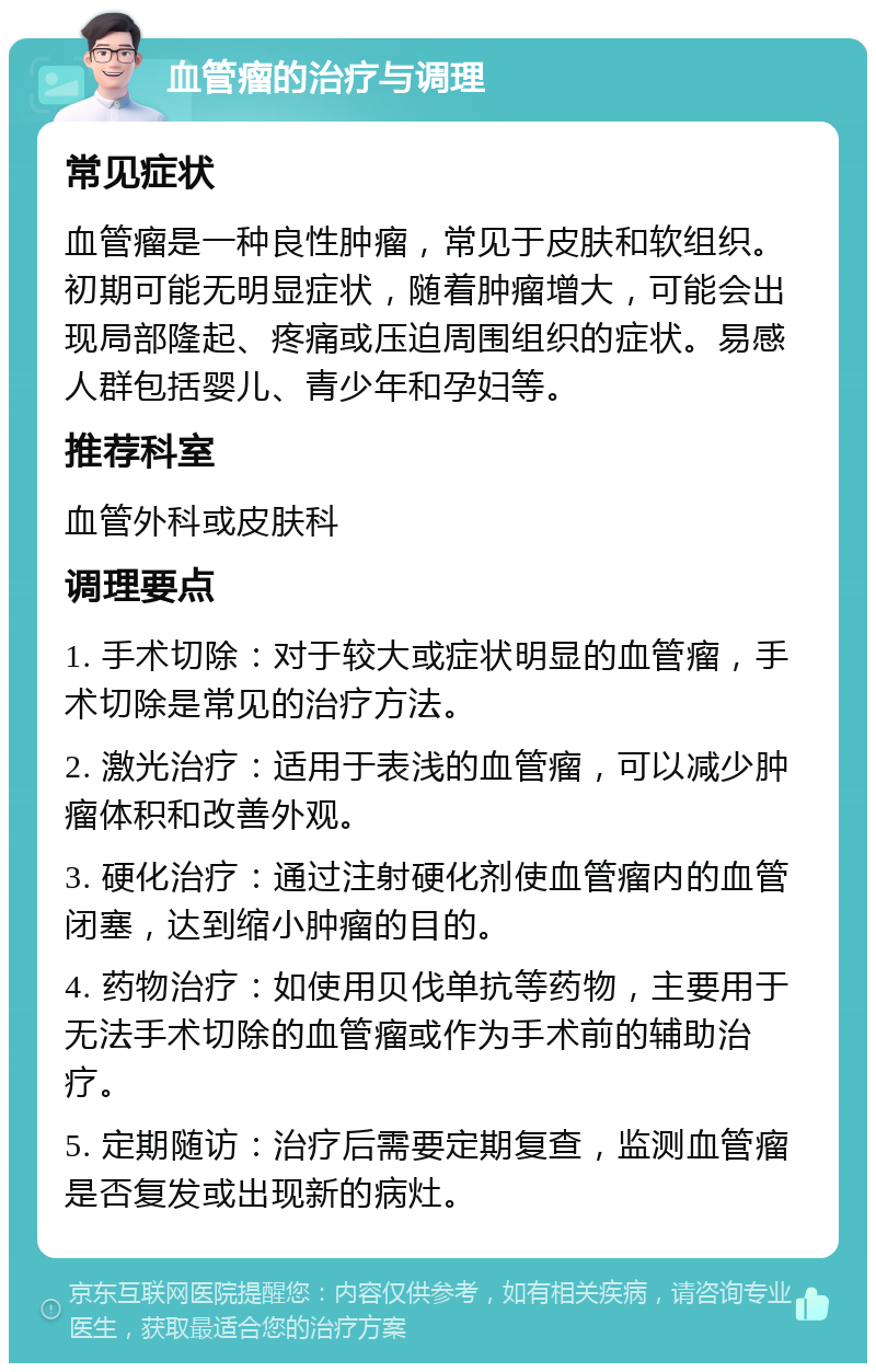 血管瘤的治疗与调理 常见症状 血管瘤是一种良性肿瘤，常见于皮肤和软组织。初期可能无明显症状，随着肿瘤增大，可能会出现局部隆起、疼痛或压迫周围组织的症状。易感人群包括婴儿、青少年和孕妇等。 推荐科室 血管外科或皮肤科 调理要点 1. 手术切除：对于较大或症状明显的血管瘤，手术切除是常见的治疗方法。 2. 激光治疗：适用于表浅的血管瘤，可以减少肿瘤体积和改善外观。 3. 硬化治疗：通过注射硬化剂使血管瘤内的血管闭塞，达到缩小肿瘤的目的。 4. 药物治疗：如使用贝伐单抗等药物，主要用于无法手术切除的血管瘤或作为手术前的辅助治疗。 5. 定期随访：治疗后需要定期复查，监测血管瘤是否复发或出现新的病灶。