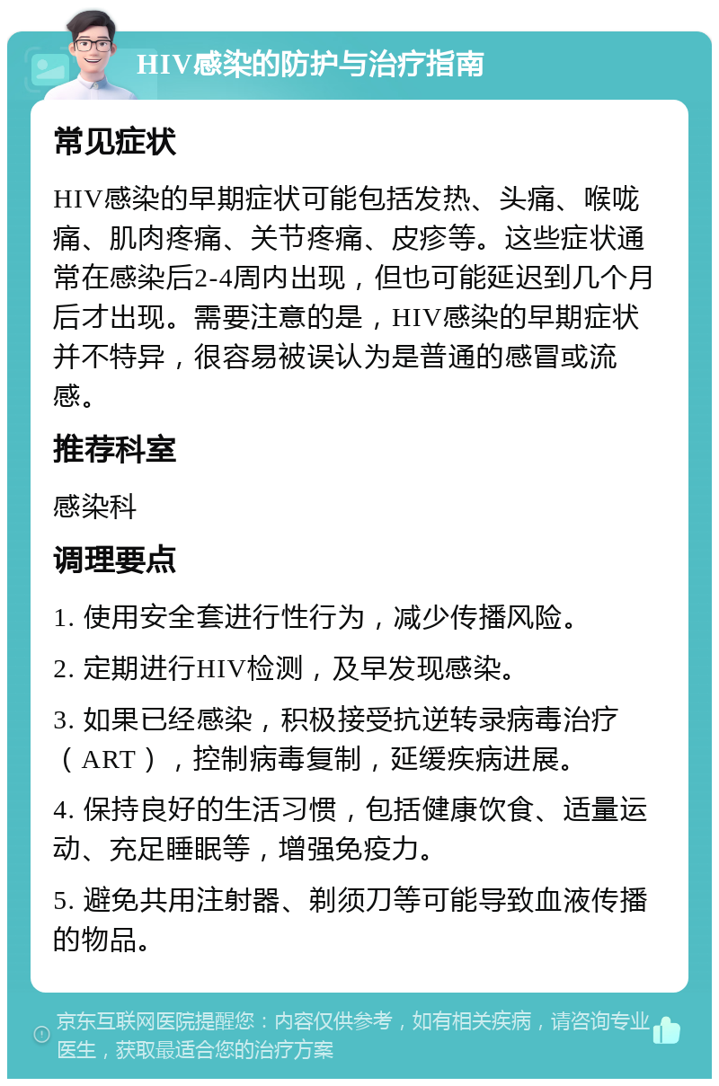 HIV感染的防护与治疗指南 常见症状 HIV感染的早期症状可能包括发热、头痛、喉咙痛、肌肉疼痛、关节疼痛、皮疹等。这些症状通常在感染后2-4周内出现，但也可能延迟到几个月后才出现。需要注意的是，HIV感染的早期症状并不特异，很容易被误认为是普通的感冒或流感。 推荐科室 感染科 调理要点 1. 使用安全套进行性行为，减少传播风险。 2. 定期进行HIV检测，及早发现感染。 3. 如果已经感染，积极接受抗逆转录病毒治疗（ART），控制病毒复制，延缓疾病进展。 4. 保持良好的生活习惯，包括健康饮食、适量运动、充足睡眠等，增强免疫力。 5. 避免共用注射器、剃须刀等可能导致血液传播的物品。