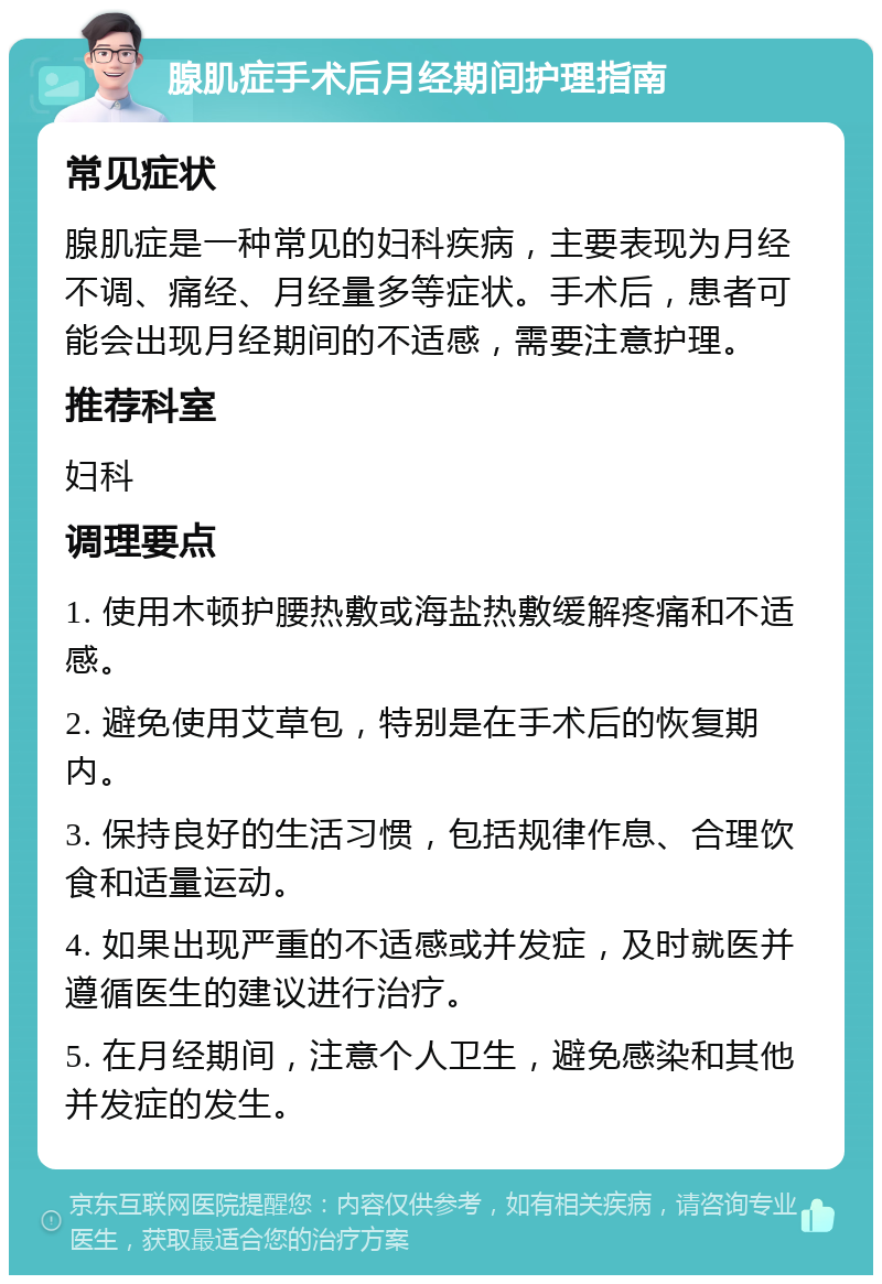 腺肌症手术后月经期间护理指南 常见症状 腺肌症是一种常见的妇科疾病，主要表现为月经不调、痛经、月经量多等症状。手术后，患者可能会出现月经期间的不适感，需要注意护理。 推荐科室 妇科 调理要点 1. 使用木顿护腰热敷或海盐热敷缓解疼痛和不适感。 2. 避免使用艾草包，特别是在手术后的恢复期内。 3. 保持良好的生活习惯，包括规律作息、合理饮食和适量运动。 4. 如果出现严重的不适感或并发症，及时就医并遵循医生的建议进行治疗。 5. 在月经期间，注意个人卫生，避免感染和其他并发症的发生。