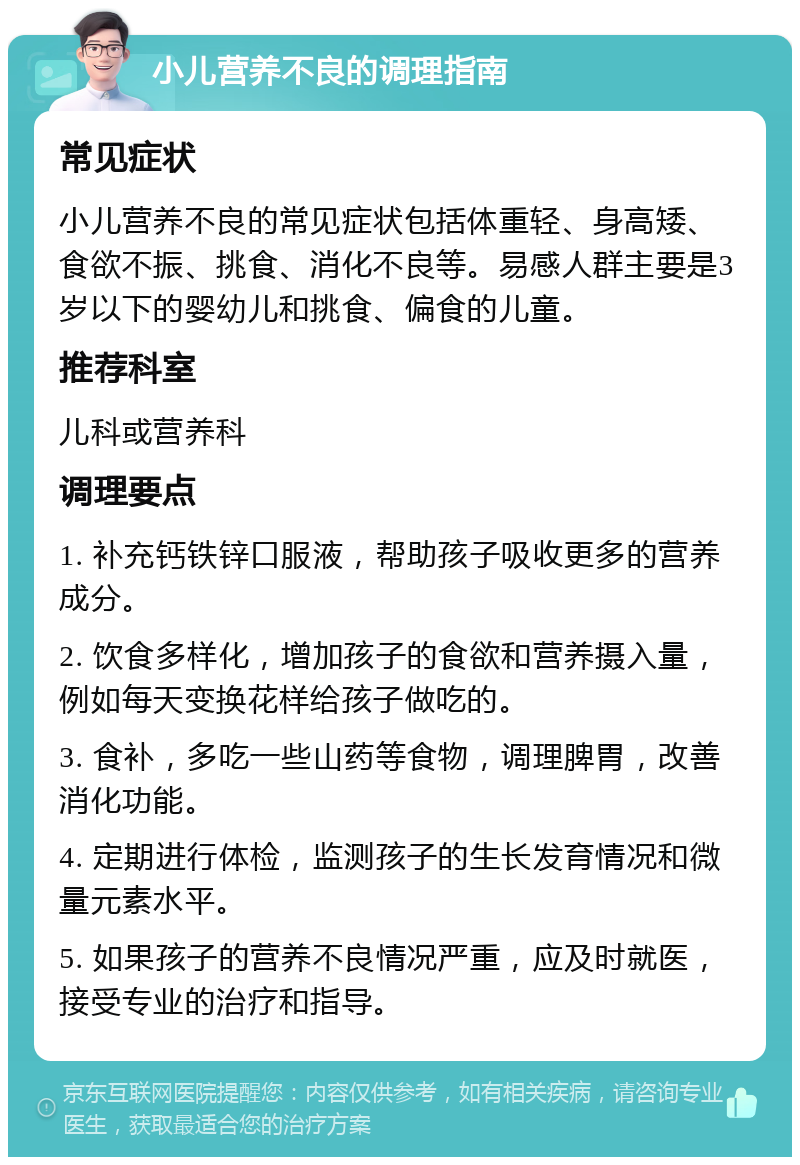 小儿营养不良的调理指南 常见症状 小儿营养不良的常见症状包括体重轻、身高矮、食欲不振、挑食、消化不良等。易感人群主要是3岁以下的婴幼儿和挑食、偏食的儿童。 推荐科室 儿科或营养科 调理要点 1. 补充钙铁锌口服液，帮助孩子吸收更多的营养成分。 2. 饮食多样化，增加孩子的食欲和营养摄入量，例如每天变换花样给孩子做吃的。 3. 食补，多吃一些山药等食物，调理脾胃，改善消化功能。 4. 定期进行体检，监测孩子的生长发育情况和微量元素水平。 5. 如果孩子的营养不良情况严重，应及时就医，接受专业的治疗和指导。