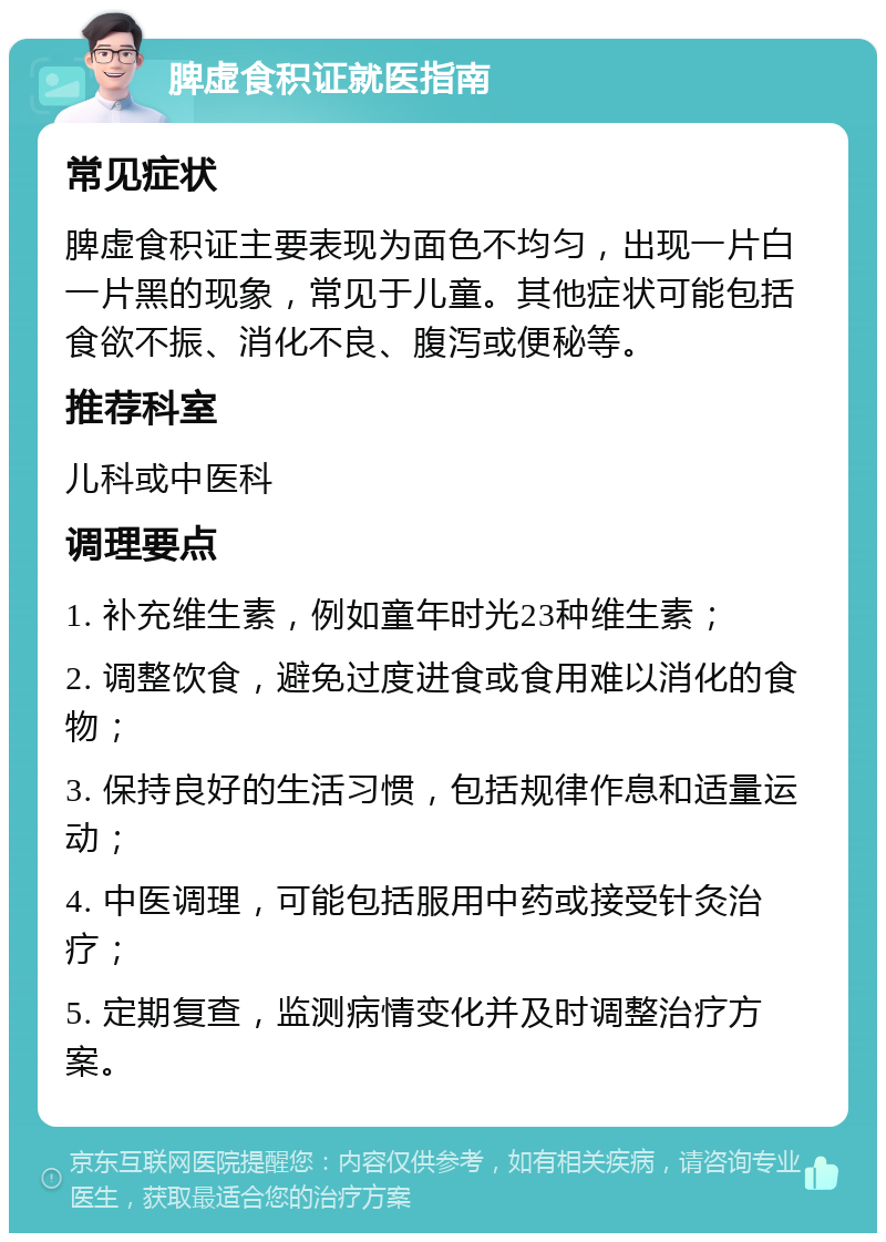 脾虚食积证就医指南 常见症状 脾虚食积证主要表现为面色不均匀，出现一片白一片黑的现象，常见于儿童。其他症状可能包括食欲不振、消化不良、腹泻或便秘等。 推荐科室 儿科或中医科 调理要点 1. 补充维生素，例如童年时光23种维生素； 2. 调整饮食，避免过度进食或食用难以消化的食物； 3. 保持良好的生活习惯，包括规律作息和适量运动； 4. 中医调理，可能包括服用中药或接受针灸治疗； 5. 定期复查，监测病情变化并及时调整治疗方案。