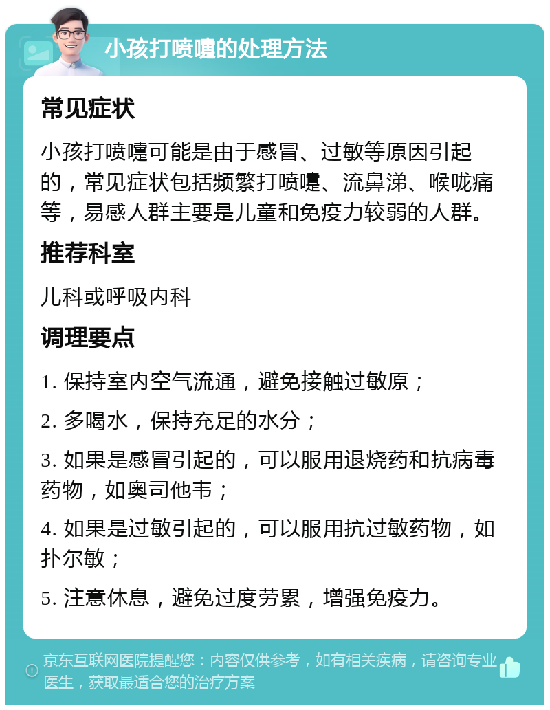 小孩打喷嚏的处理方法 常见症状 小孩打喷嚏可能是由于感冒、过敏等原因引起的，常见症状包括频繁打喷嚏、流鼻涕、喉咙痛等，易感人群主要是儿童和免疫力较弱的人群。 推荐科室 儿科或呼吸内科 调理要点 1. 保持室内空气流通，避免接触过敏原； 2. 多喝水，保持充足的水分； 3. 如果是感冒引起的，可以服用退烧药和抗病毒药物，如奥司他韦； 4. 如果是过敏引起的，可以服用抗过敏药物，如扑尔敏； 5. 注意休息，避免过度劳累，增强免疫力。